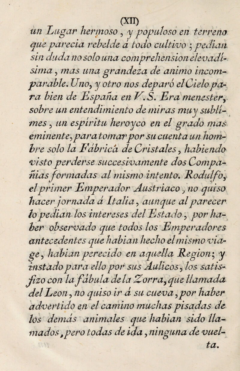 un Lugar hermoso , y populoso en terreno que parecía rebelde á todo cultivo • pedían sin duda no solo una comprehension el evadí- sima , mas una grandeza de animo incom¬ parable. Uno, y otro nos deparó el Cielo pa¬ ra bien de España en V.S. Era menester, sobre un entendimiento de miras muy subli¬ mes , un espíritu heroyco en el grado mas eminente, par a tomar por su cuenta un hom¬ bre solo la Eábricá de Cristales, habiendo visto perderse succesivamente dos Compa¬ ñías formadas al mismo intento. Rodalfo, el primer Emperador Austríaco, no quiso hacer jornada d Italia, aunque al parecer lo pedían los intereses del Estado, por ha¬ ber observado que todos los Emperadores antecedentes que habían hecho el mismo via- ge, hablan perecido en aquella Región', y instado para ello por sus Aulicos, los satis¬ fizo con la fábula déla iZorra, que llamada del León, no quiso ir á su cueva, por haber advertido en el camino muchas pisadas de los demás animales que habían sido lla¬ madostpero todas de ida, ninguna de vuel¬ ta.