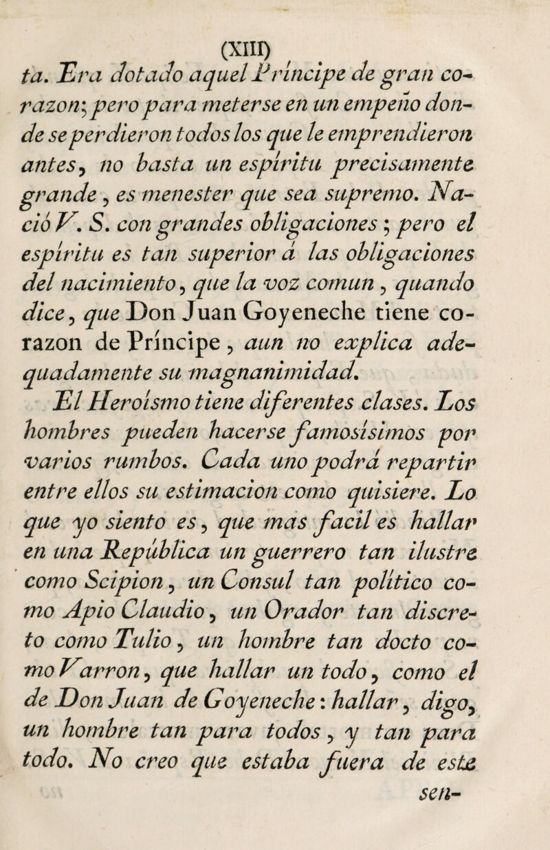 i a. Era dotado aquel Príncipe de gran co¬ razón; pero para meterse en un empeño don¬ de se perdieron todos los que le emprendieron antes, no basta un espíritu precisamente grande, es menester que sea supremo. Na¬ ció V. S. con grandes obligaciones; pero el espíritu es tan superior á las obligaciones del nacimiento, que la voz común , quando dice, que Don Juan Goyeneche tiene co¬ razón de Príncipe, aun no explica ade- quadamente su magnanimidad. El Heroísmo tiene diferentes clases. Eos hombres pueden hacerse famosísimos por varios rumbos. Cada uno podrá repartir entre ellos su estimación como quisiere. Lo que ■yo siento es, que mas fácil es hallar en una República un guerrero tan ilustre, como Scipion, un Cónsul tan político co¬ mo Apio Claudio, un Orador tan discre¬ to como Tulio, un hombre tan docto co¬ mo Varron, que hallar un todo, como el de Don Juan de Goyeneche: hallar, digo¡ un hombre tan para todos, y tan para todo. No creo que estaba fuera de este