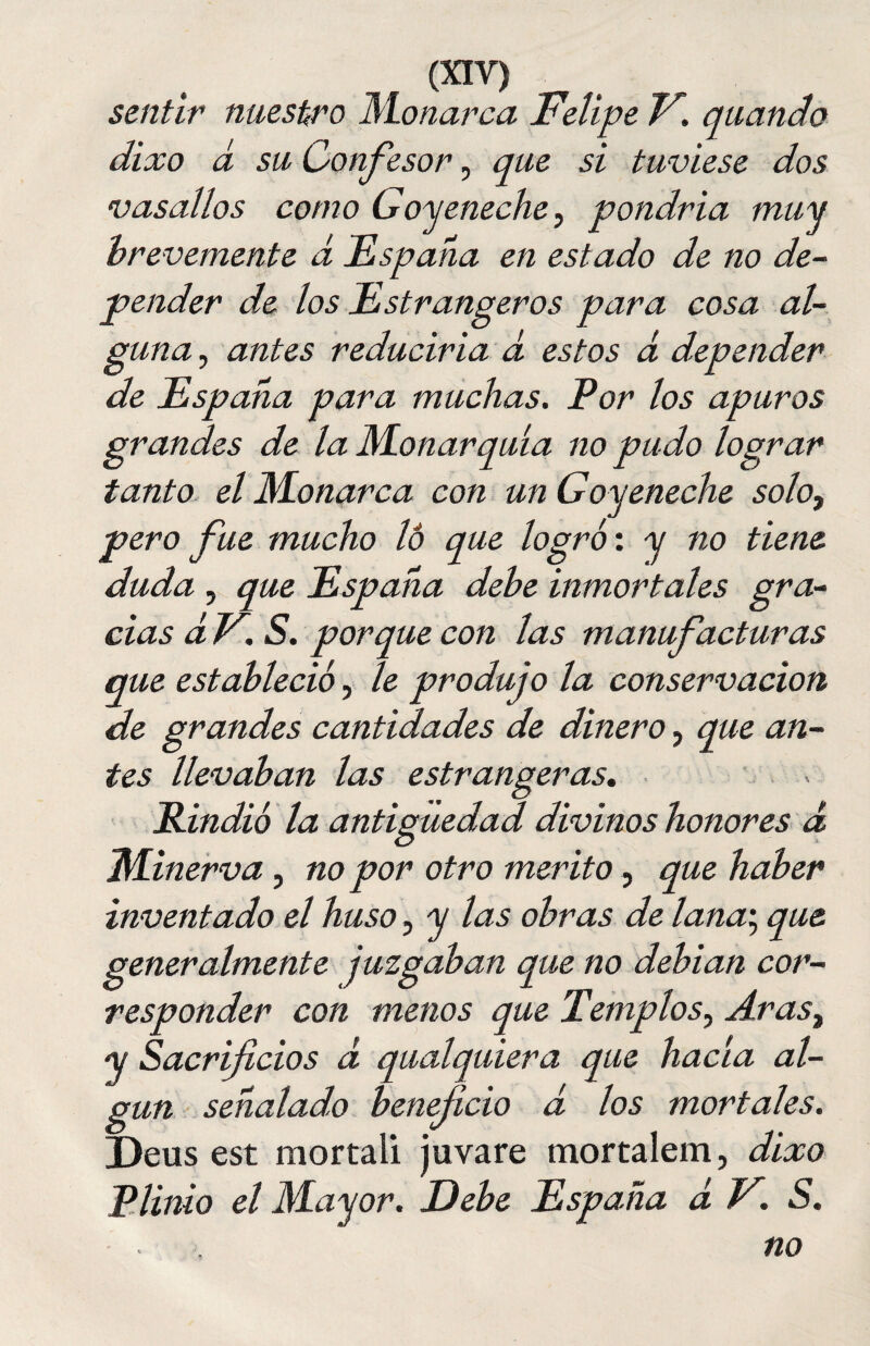 sentir nuestro Monarca Felipe V. quando dixo a su Confesor, que si tuviese dos vasallos como Góyeneche, pondría muy brevemente á España en estado de no de¬ pender de los Estrangeros para cosa al¬ guna , antes reduciría a estos á depender de España para muchas. Por los apuros grandes de la Monarquía no pudo lograr tanto el Monarca con un Goy eneche solo, pero fue mucho lo que logró: y no tiene duda , que España debe inmortales gra¬ cias d V. S. porque con las manufacturas ió, le produjo la conservación cantidades de dinero, que an¬ tes llevaban las estrangeras. Rindió la antigüedad divinos honores d Minerva , no por otro mérito, que haber inventado el huso, y las obras de lana; que generalmente juzgaban que no debían cor¬ responder con menos que Templos, Arast y Sacrificios d qualquiera que hacía al¬ gún señalad,o beneficio d los mortales. Deus est mortali juvare mortalem, dixo Plinio el Mayor. Debe España d V. S. ■ ■ no que establee de grandes