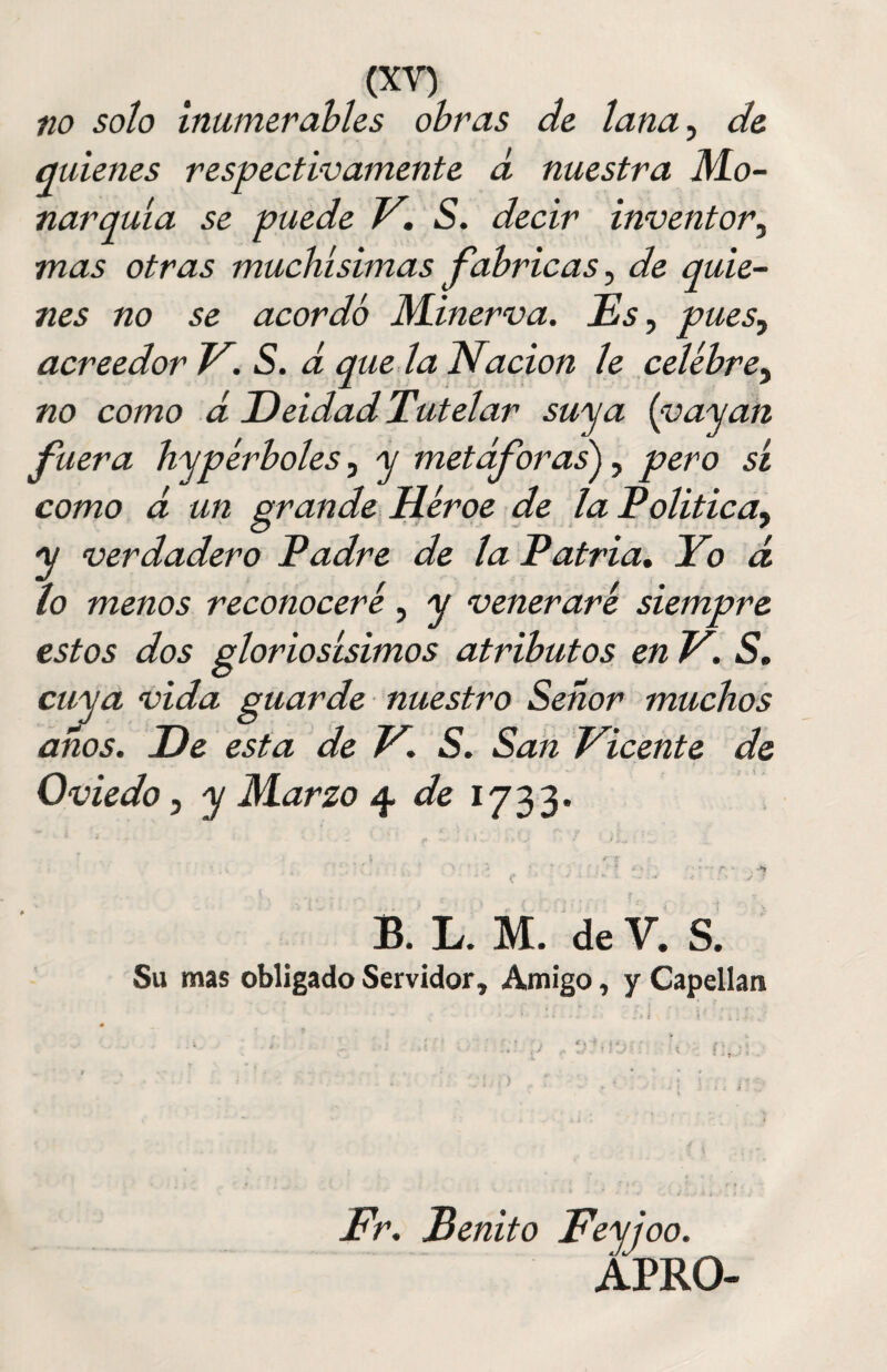 no soto inumerables obras de tana, de quienes respectivamente d nuestra Mo¬ narquía se puede V. S. decir inventor, mas otras muchísimas fabricas, de quie¬ nes no se acordó Minerva. Es, pues, acreedor V. S. á que la Nación le celebre, no como á Deidad Tutelar suya {payan fuera hypérboles, y metáforas), pero sí como á un grande Héroe de la Política, y verdadero Padre de la Patria. Yo á / r / lo menos reconoceré, y venerare siempre estos dos glorio suimos atributos en V. S. cuya vida guarde nuestro Señor muchos años. De esta de V. S. San Vicente de Oviedo, y Marzo 4. de 1733. - . ':'. '' . ; • - • * ¿ r4 ** * * ’ < • ' i ¿ ^ * *‘s •> 7 B. L. M. de V. S. Su mas obligado Servidor, Amigo, y Capellán Fe. Benito Feyjoo. APRO-