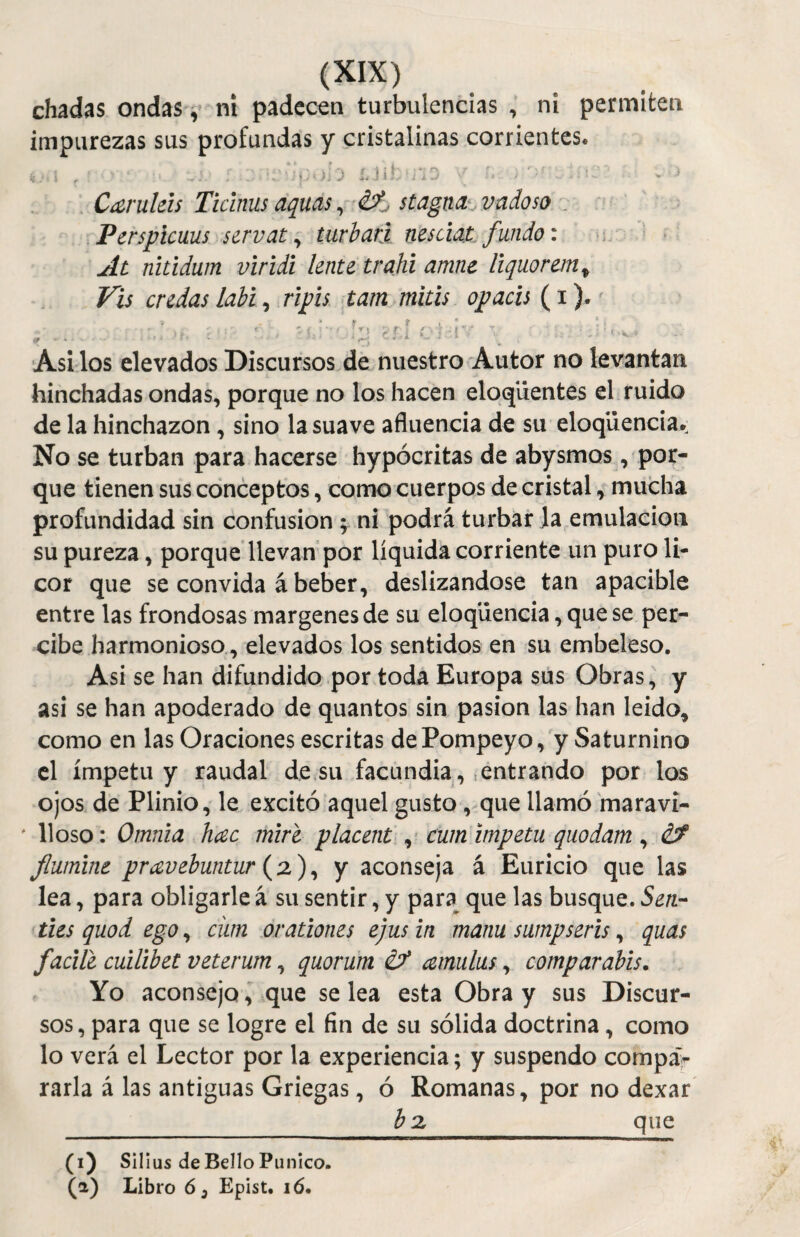 chadas ondas, ni padecen turbulencias , ni permiten impurezas sus profundas y cristalinas corrientes. Caírulds Ticinus aquas, if. ¡tagua. vadoso Perspicuus servato turbad nesáat fundo: At nitidum viridi lento trahi amne liquorein, Vis cridas labi, ripis tam mitis opacis (i). ,, ; 'i.;',!’'. ítJ Pl.-iv - !. - Asilos elevados Discursos de nuestro Autor no levantan hinchadas ondas, porque no los hacen eloqüentes el ruido de la hinchazón , sino la suave afluencia de su eloqüencia. No se turban para hacerse hypócritas de abysmos , por¬ que tienen sus conceptos, como cuerpos de cristal, mucha profundidad sin confusión ; ni podrá turbar la emulación su pureza, porque llevan por líquida corriente un puro li¬ cor que se convida á beber, deslizándose tan apacible entre las frondosas margenes de su eloqiiencia, que se per¬ cibe harmonioso, elevados los sentidos en su embeleso. Asi se han difundido por toda Europa sus Obras, y asi se han apoderado de quantos sin pasión las han leído, como en las Oraciones escritas dePompeyo, y Saturnino el ímpetu y raudal de su facundia, entrando por los ojos de Plinio, le excitó aquel gusto, que llamó maravi- f lioso: Omnia hac mire placent , cum ímpetu quodam, ¿f fiumint pravebuntur (a), y aconseja á Euricio que las lea, para obligarle á su sentir, y para que las busque. Sen¬ iles quod ego, cüm orañones ejus in manu sumpseris, quas fucile cuilibet veterum, quorum é? amulus, compar ubis. Yo aconsejo, que se lea esta Obra y sus Discur¬ sos, para que se logre el fin de su sólida doctrina, como lo verá el Lector por la experiencia; y suspendo compa> rarla á las antiguas Griegas, ó Romanas, por no dexar ¿2, que (i) Silius de Bello Punico. (a) Libro ó3 Epist. i ó.