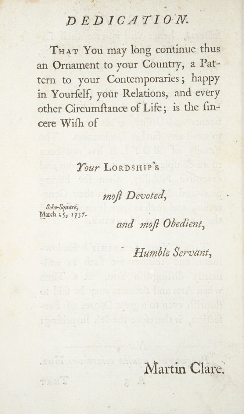 That You may long continue thus an Ornament to your Country, a Pat¬ tern to your Contemporaries; happy in Yourfelf, your Relations, and every other Circumftance of Life; is the hn- cere Wifli of Tour Lordship’s moP Devoted^ and moP Obedient^ Humhk Servant Martin Claret