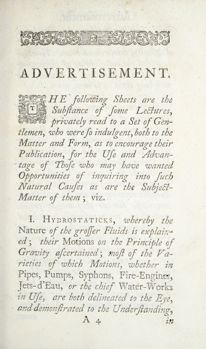 ADVERTISEMENT. H K following Sheets are the Subjlance of fome LeSiures.) privately read to a Set of Gen¬ tlemen^ who werefo indulge?it^ both to the Maper a?td Form^ as to encourage their Fublication^ for the Ufe and Advafi- tage of ihofe who may have wanted Opportunities of mquiring into fuch Natural Caifes as are the SubjeSl- Matter of thc/n ; viz. I Hybrosta TI c R s, whereby the Nature of the groffer Fluids- is explam-* ed; their Motions on the Prmciple of Gravity afce7~tamed\ mof of the Va¬ rieties of which Motions^ whether in Pipes, Pumps, Sjplions, Fire-Engine?^ [ets-d’Eau, or the chief Water-Works Ufe, are both deiijieated to the Fye, and demojtf rated, to the Uttdwrjlandmg^