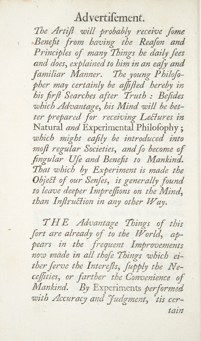 l^he Artip will probably receive fome ^^Benejit from having the Reafon and Principles of many 'Things he daily fees and doeSj explained to him in an eafy and familiar Manner. The young Philofo- fh er may certainly be affped hereby in his firf Searches after Truth : Befdes which AdvantagCy his Mind will be bet¬ ter prepared for receiving LeBures in Natural and Experimental Philofophy ; which might eafly be introduced into mof regular SocietieSy and fo become of fngular Ufe and Benefit to Mankind, That which by Experiment is made the ObjeB of our SenfeSy is generally found to leave deeper Impreffons on the Mindy than InfruBion m a?2y other Way. THE Advantage Thmgs of this fort are already of to the Worldy ap¬ pears in the frequesit Improvements now made in all thofe Things which ei¬ ther ferve the Interefsy fupply the Ne~ cejftiesy or farther the Conve7^ience of Mankind. By Experiments perfioj^'med with Accuracy and judgmetity Us cer¬ tain