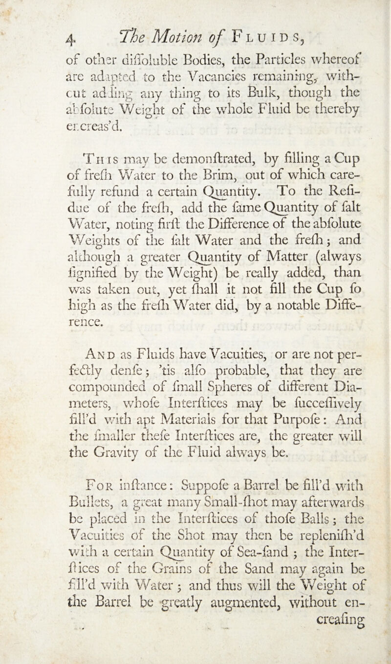 of other diffolubie Bodies, the Particles whereof are adapted to the Vacancies remaining,, with¬ out adiirig any thing to its Bulk, though the abfolute Weight of the whole Fluid be thereby er.creas'd. This may be denionftrated, by filling a Cup of frefii Water to the Brim, out of which care¬ fully refund a certain QMntity. To the Refi- due of the frella, add the fame Qi^ntity of fait Water, notin 2: firfi; tlie Difference of the abfolute Weights of the fait Water and the frefh; and although a greater Quantity of Matter (always fignified by the Weight) be really added, than was taken out, yet fhall it not fill the Cup fo high as the frefli Water did, by a notable Diffe¬ rence. And as Fluids have Vacuities, or arenotper- fedlly denfe; ’tis alfo probable, that they are coiTipoanded of fmal! Spheres of different Dia¬ meters, whole Interftices may be fliccellively fill’d with apt Materials for that Purpofe: And tire fmaller thefe Interflices are, the greater will the Gravity of the Fluid always be. For inflance; Suppofe a Barrel be fill’d with Bullets, a great many Small-fliot may afterwards be placed in the Interflices of thofe Balls; the Vacuities of the Shot may then be replenifli’d v/ich a certain Quantity of Sea-fand ; the Inter- fiices of the Grains of the Sand may again be fill’d with Water; and thus will the Weight of the Barrel be greatly augmented, without en- creafing