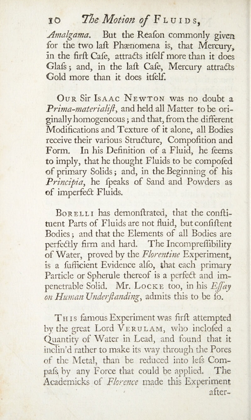 Amalgama. But the Reafon commonly given for the two laft Phsnomena is, that Mercury, in the firft Cafe, attracts itfelf more than it does Glafs j and, in the laft Cafe, Mercury attracts Gold more than it does itfelf. O UR Sir Isaac Newton was no doubt a Prima-materialijl, and held all Matter to be ori¬ ginally homogeneous ; and that, from the different Modifications and Texture of it alone, all Bodies receive their various Structure, Compofition and Form. In his Definition of a Fluid, he feems to imply, that he thought Fluids to be compofed of primary Solids •, and, in the Beginning of his Principia, he fpeaks of Sand and Powders as of imperfed: Fluids. Bor ELL I has demonftrated, that the confti- tuent Parts of Fluids are not fluid, but confiftent Bodies; and that the Elements of all Bodies are perfedly firm and hard. The Incompreffibility of Water, proved by the Florentine Experiment, is a fufficient Evidence allb, that each primary Particle or Spherule thereof is a perfed and im¬ penetrable Solid. Mr. Locke too, in his EU'ay on Human V^ide’rjianding^ admits this to be fo. This famous Experiment was firft attempted by the great Lord Verulam, who inclofed a C^antity of Water in Lead, and found that it inclin’d rather to make its way through the Pores of the Metal, thaji be reduced into iefs Com- pafs by any Force that could be applied. The Academicks of Florence made this Experiment after-