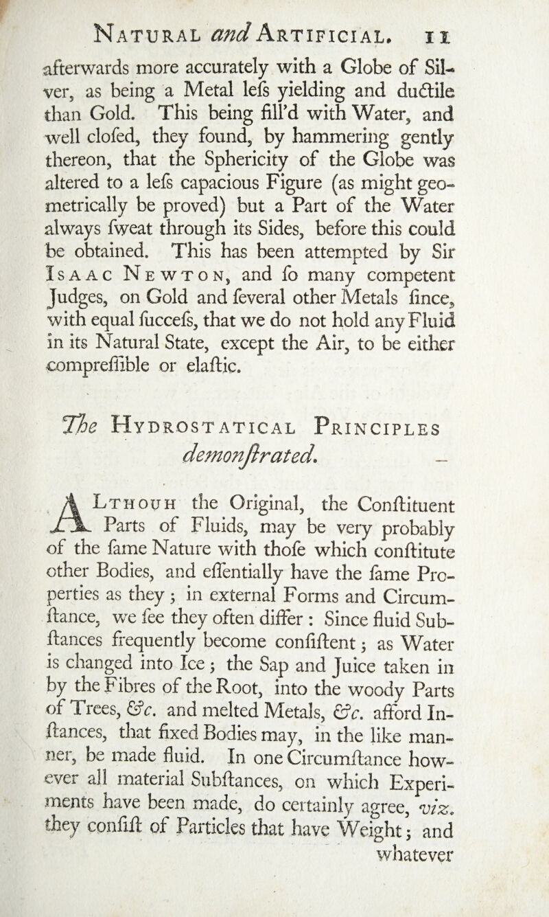 afterwards more accurately with a Globe of Sil¬ ver, as being a Metal lels yielding and dudlile than Gold. This being fill’d with Water, and well clofed, they found, by hammering gently thereon, that the Sphericity of the Globe was altered to a lefs capacious Figure (as might geo¬ metrically be proved) but a Part of the Water always fweat through its Sides, before this could be obtained. This has been attempted by Sir Isaac Newton, and fo many competent Judges, on Gold and feveral other Metals fince, with equal fuccefs, that we do not hold any Fluid in its Natural State, except the Air, to be either comprefiible or elaftic. the Hy DROSTATICAL PRINCIPLES Lthouh the Original, the Conftituent XX. Parts of Fluids, may be very probably of the fame Nature with thofe which conftitute other Bodies, and eflentially have the fame Pro¬ perties as they; in external Forms and Circum- ftance, we fee they often differ: Since fluid Sub- ftances frequently become confiftent j as Water is changed into Ice j the Sap and Juice taken in by the Fibres of the Root, into the woody Parts of Trees, ©e. and melted Metals, afford In- flances, that fixed Bodies may, in the like man¬ ner, be made fluid. In one Circumflance how¬ ever all material Subfiances, on which Experi¬ ments have been made, do certainly agree, viz. they cpnfifl of Particles that have Weight; and whatever