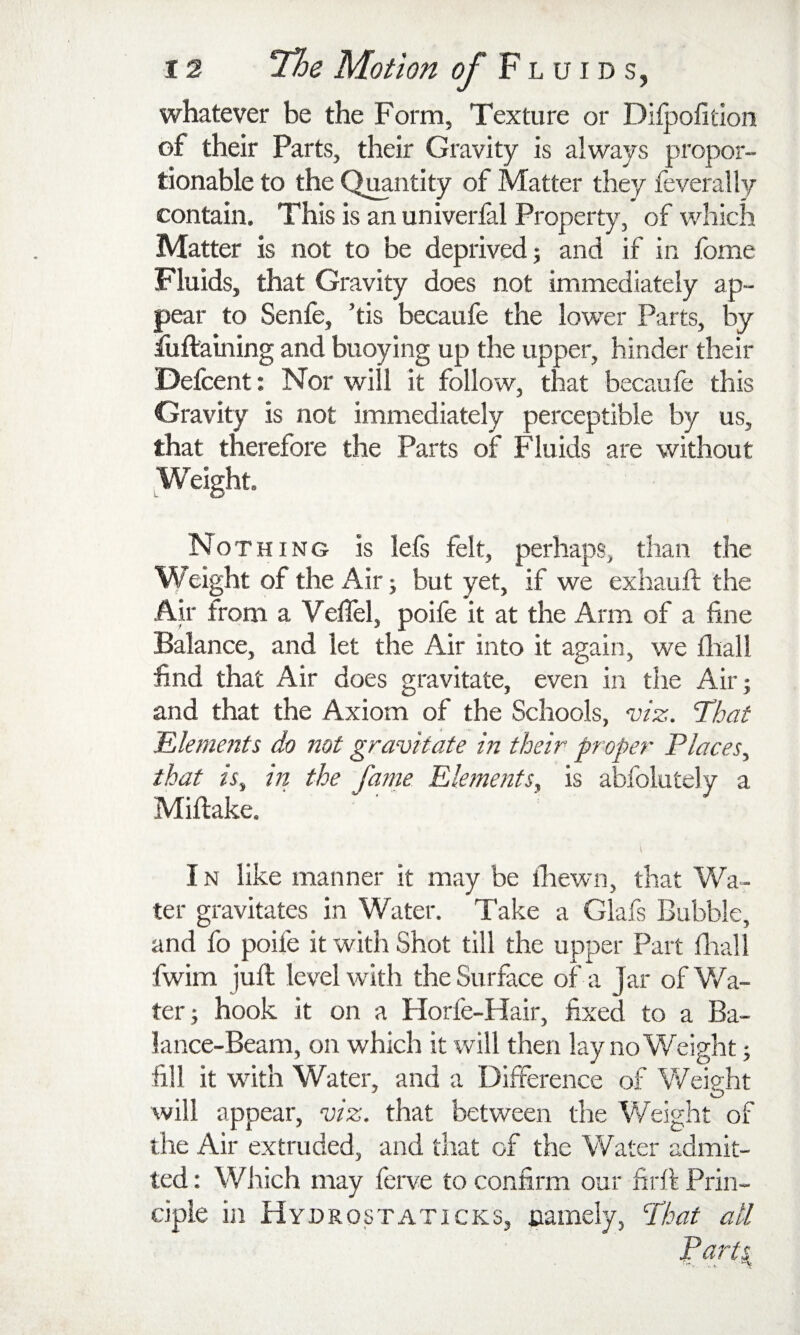 whatever be the Form, Texture or Dilpofition of their Parts, their Gravity is always propor¬ tionable to the Quantity of Matter they feverally contain. This is an univerfal Property, of which Matter is not to be deprived; and if in fome Fluids, that Gravity does not immediately ap¬ pear to Senfe, ’tis becaufe the lower Parts, by iuftaining and buoying up the upper, hinder their Defcent: Nor will it follow, that becaufe this Gravity is not immediately perceptible by us, that therefore the Parts of Fluids are without Weight. Noth ING is lefs felt, perhaps, than the W eight of the Air; but yet, if we exhauft the Ah' from a Veffel, poife it at the Arm of a fine Balance, and let the Air into it again, we fliall find that Air does gravitate, even in the Air; and that the Axiom of the Schools, viz. That iEleme72ts do not gravitate in their prefer Places^ that is^ in the faine Elements, is abfolutely a Miftake. IN like manner it may be ihewn, that Wa¬ ter gravitates in Water. Take a Glafs Bubble, and fo poife it with Shot till the upper Part flrall fwim juft level with the Surface of a Jar ofV/a- ter; hook it on a Horfe-Hair, fixed to a Ba¬ lance-Beam, on which it will then lay no Weight; fill it with Water, and a Difference of Weight will appear, viz. that between the Weight of the Air extruded, and that of the Water admit¬ ted : Wiiich may ferve to confirm our firff Prin¬ ciple in Hydrostaticks, namely, That all Parts