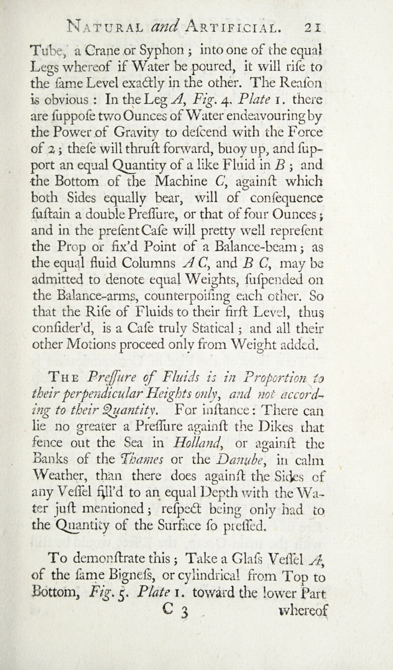 Tube,' a Grane or Syphon j into one of the eo^ual Legs whereof if Water be poured, it will rife to the fame Level exactly in the other. The Reafon is obvious; In the Leg A, Fig. 4. Plate i. there are fuppofe tv/o Ounces of Water endeavouring by the Power of Gravity to defcend with the Force of 2; thefe will thruft forward, buoy up, and fup- port an equal Quantity of a like Fluid in B 5 and the Bottom of the Machine C, againft which both Sides equally bear, will of confequence fuftain a double Preffure, or that of four Ounces; and in the prefentCafe will pretty well reprefent the Prop or fix’d Point of a Balance-beam; as the equal fluid Columns A C, and B C, may be admitted to denote equal Weights, flilpended on the Balance-arms, counterpoiling each other. So that the Rife of Fluids to their fiift Level, thus confider’d, is a Cafe truly Statical; and all their other Motions proceed only from Weight added. The Preffure of Fluids is in Proportion to their perpendicular Heights only, a?id not accord¬ ing to their dluantity. For inftance: There can lie no greater a Preflure againfl; the Dikes drat fence out the Sea in Holland, or againfl: the Banks of the Fharnes or the 'Danube, in calm Weather, than there does againft the Sides of any Veffel hli’d to an equal I^epth v/ith the Wa¬ ter juft mentioned; refped: being only had to the Qi^ntity of the Surface fo prelfed. To demonftrate this; Take a Glafs VelTel A, of the fanie Bignefs, or cylindrical from Top to Bottom, Fig. 5. Plate i. toward tlie lower Part C 3 . whereof