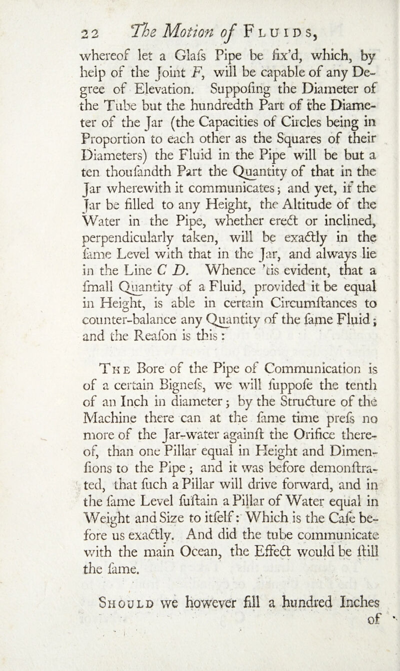 whereof let a Glafs Pipe be fix’d, which, by help of the Joint F, will be capable of any De¬ gree of Elevation. Suppofing the Diameter of the Tube but the hundredth Part of the Diame¬ ter of the Jar (the Capacities of Circles being in Proportion to each other as the Squares of their Diameters) the Fluid in the Pipe will be but a ten thoufandth Part the Quantity of that in the Jar wherewith it communicates j and yet, if the far be filled to any Height, the Altitude of the Water in the Pipe, whether eredt or inclined, perpendicularly taken, will be exadtly in the fame Level with that in the Jar, and always lie in the Line C D. Whence kis evident, that a fmall Quantity of a Fluid, provided it be equal in Height, is able in certain Circumftances to counter-balance any Quantity of the fame Fluid; and the Reafon is this: The Bore of the Pipe of Communication is of a certain Bignefs, we will fuppofe the tenth of an Inch in diameter j by the Stmdture of the Machine there can at the fame time prefs no more of the Jar^water againft the Orifice there¬ of, than one Pillar equal in Height and Dimenr fions to the Pipe ; and it was before demonftra- ted, that fuch a Pillar will drive forward, and in the fame Level fuftain a Pillar of Water eqiial in Weight and Size to itfelf: Which is the Caie be¬ fore us exadtly. And did the tube communicate vrith the main Ocean, the EfFeft would be Hill the fame. Should we howeyer fill a hundred Inches of