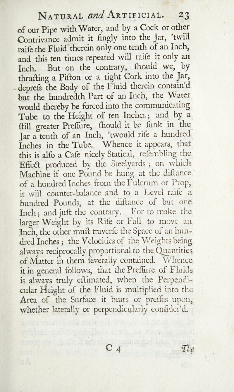 of our Pipe with Water, and by a Cock or other Contrivance admit it fingly into the Jar, twill raife the Fluid‘ therein only one tenth of an Inch, and this ten times repeated will raife it only an Inch. But on the contrary, (hould we, by thralling a Pifton or a tight Cork into the Jar, deprefs the Body of the Fluid therein contain’d but the hundredth Part of an Inch, the Water would thereby be forced into the communicating Tube to the Height of ten Inches; and by a Hill greater Prefliire, Ihould it be funk in the Jar a tenth of an Inch, ’twould rife a hundred Inches in the Tube. W^hence it appears, that this is alfo a Cafe nicely Statical, refembling the Elfedl produced by the Steelyards ; on which Machine if one Pound be hung at the difrance of a hundred Inches from the Fulcrum or Prop, it will counter-balance and to a Level raife a hundred Pounds, at the dillance of but one Inch 5 and juft the contrary. For to make the, larger Weight by its Rife or Fall to move an Inch, the other muft traverfe the Space of an hun¬ dred Inches ; the Velocities of the Weights being always reciprocally proportional to the ^antities of Matter in them feverally contained. Whence it in general follows, that the PrelTure of Fluids is always truly eftimated, when the Perpendi¬ cular Height of the Fluid is multiplied into the Area of the Surface it hears or prelTes upon, whether laterally or perpendicularly conftder’d. /