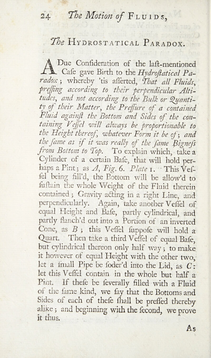 ■The H YDROSTATICAL ParADOX. A Due Gonlideration of the laft-mentioned Cafe gave Birth to the Hydroftatical Pa¬ radox ; whereby ’tis afferted, Phat all Fluids^ prejmg according to their perpendicular Alti¬ tudes, and not according to the Bulk or ^anti- ty oj^ their Matter, the Prejjure of a contained Fluid againji the Bottom and Sides of the con¬ taining Vfel will ahvays be proportionable to the Height thereoj, whatever Form it be cj •, and the fame as if it was really of the fame Bignefs from Bottom to hop. To explain which, - take a Cylinder of a certain Bafe, that will hold per¬ haps a Pint; as A, Fig. 6. Plate i. ■ This Vef- fel being fill’d, the Bottom will be allow’d to fuftain the whole Weight of the Fluid therein contained j Gravity adling in a right Line, and perpendicularly. Again, take another VelTel of equal Fleight and Bafe, partly cylindrical, and partly flanch’d oat into a Portion of an inverted Cone, as B t this Vefiel fuppofe will hold a Qipart. Then take a third Veifel of equal Bafe; but cylindrical thereon only half way; to make it hov/ever of equal Height v^ith the'' other two; let a Imall Pipe be foder’d into the Lid, as C: let this Vellel contain in the whole but half a Pint. If thefe be leverally filled with a Fluid of the lame kind, v/e fay that the Bottoms and Sides of each of thefe lliall be prefled thereby alike; and beginning with the fecond, we prove it thus. ■ ■ As