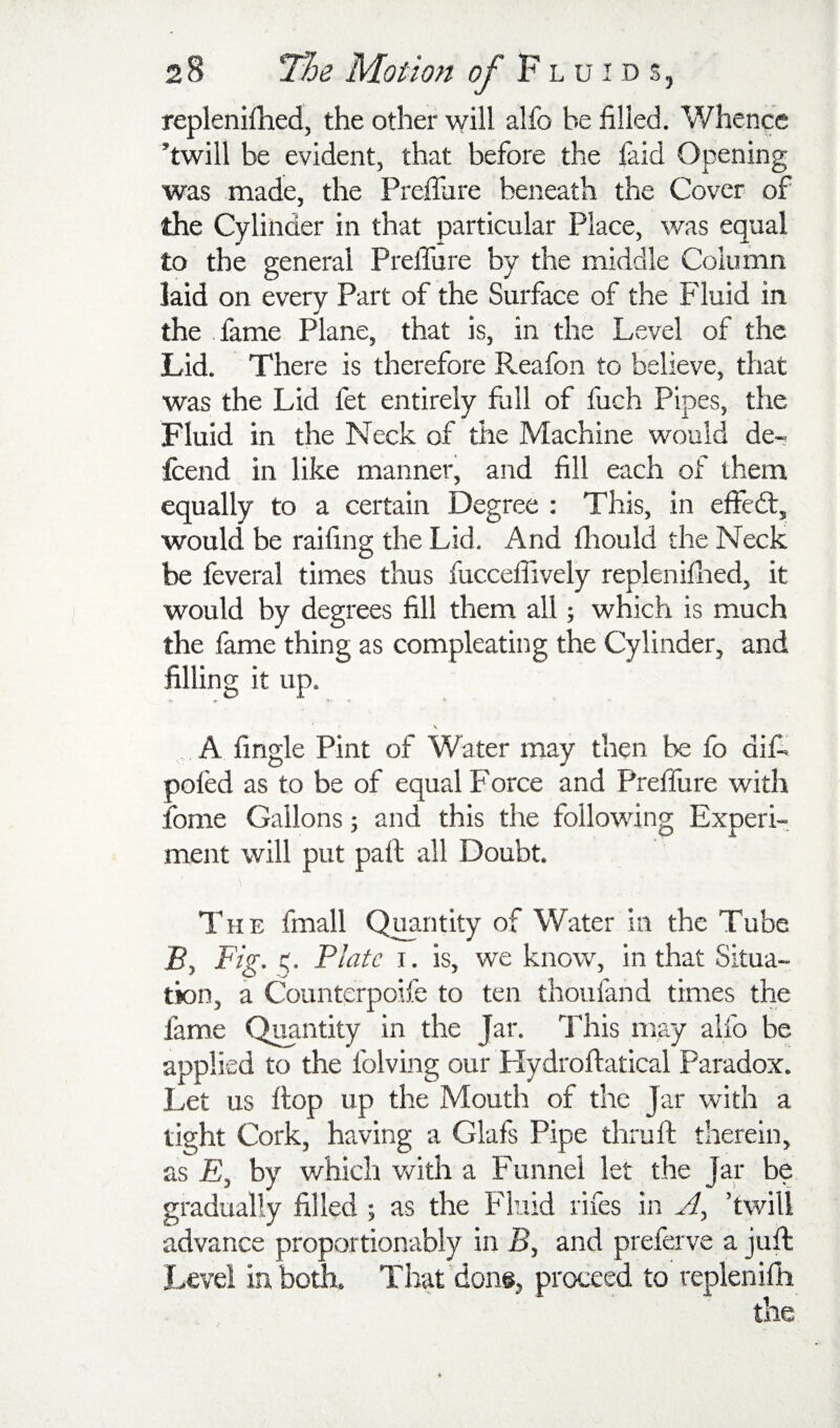 replenifhed, the other will alfo be filled. Whence ’twill be evident, that before the faid Opening was made, the Prefliire beneath the Cover of the Cylinder in that particular Place, was equal to the general PrelTure by the middle Column laid on every Part of the Surface of the Fluid in the lame Plane, that is, in the Level of the Lid. There is therefore Reafon to believe, that was the Lid fet entirely full of fuch Pipes, the Fluid in the Neck of the Machine would de- Icend in like manner, and fill each of them equally to a certain Degree : This, in effedt, would be railing the Lid. And Ihould the Neck be feveral times thus fuccefiively repleniflied, it would by degrees fill them all; which is much the fame thing as compleating the Cylinder, and filling it up. A lingle Pint of Water may then fo dif. poled as to be of equal Force and PrelTure with fome Gallons; and this the following Experi¬ ment will put pall; all Doubt. The fmall Quantity of Water in the Tube F, Fig. Plate I. is, we know, in that Situa¬ tion, a Counterpoife to ten thoufand times the fame Quantity in the Jar. This may alfo be applied to the folving our Hydrollatical Paradox. Let us Hop up the Mouth of the Jar with a tight Cork, having a Glafs Pipe thru 11 therein, as E, by which with a Funnel let the Jar be gradually filled ; as the Fluid rifes in A, ’twill advance proportionably in F, and preferve a juft Level in both. That'don®, proceed to replenilli