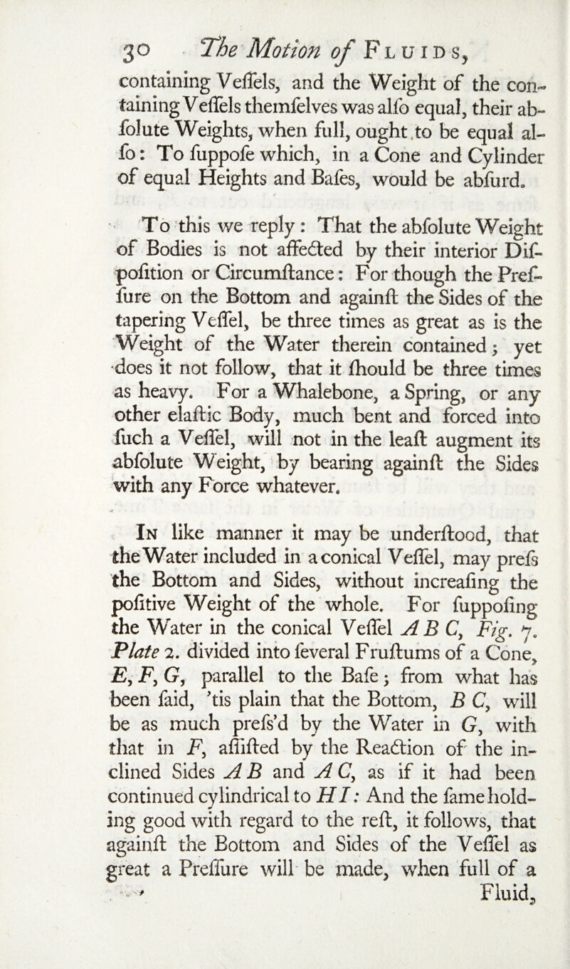 containing VelTels, and the Weight of the con¬ taining Veflels themfelves was alfo equal, their ab~ folute Weights, when full, ought,to be equal al¬ fo: To fuppofe which, in a Cone and Cylinder of equal Heights and Bafes, would be abfurd. To this we reply; That the abfolute Weight of Bodies is not alfeded by their interior Dif- pofition or Circumftance: For though the Pref- ilire on the Bottom and againft the Sides of the tapering Velfel, be three times as great as is the Weight of the Water therein contained j yet does it not follow, that it Ihould be three times as heavy. For a Whalebone, a Spring, or any other elaftic Body, much bent and forced into fuch a Velfel, will not in the leaft augment its abfolute Weight, by bearing againft the Sides with any Force whatever. ■ jf In like manner it may be underftood, that the Water included in a conical Velfel, may prels the Bottom and Sides, without increaling the politive Weight of the whole. For fuppoling the Water in the conical Velfel ABC, Fig. 7. Plate 2. divided into feveral Fruftums of a Cone. £, F, G, parallel to the Bafe j from what has been faid, ’tis plain that the Bottom, B C, will be as much prefs’d by the Water in G, with that in F, affifted by the Reaction of the in¬ clined Sides A B and A C, as if it had been continued cylindrical to HI: And the fame hold¬ ing good with regard to the reft, it follows, that againft the Bottom and Sides of the Veffel as great a Prelfure will be made, when full of a , * ^ ' Fluid,