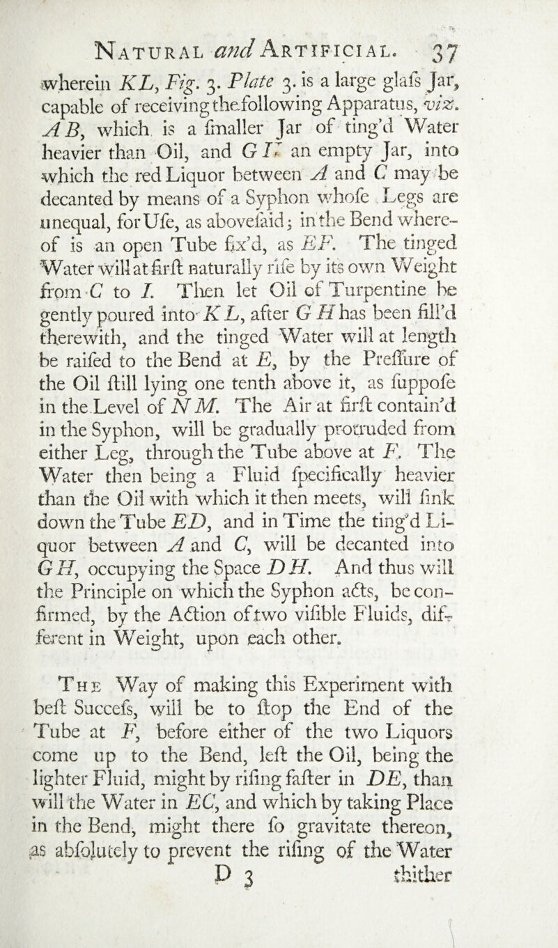 ^wherein KL, Fig. 3. Plate 3 Js a large glafs Jar, capable of receiving thefollowing Apparatus, W2;. A B, which is a fmaller Jar of ting’d Water heavier than Oil, and G U an empty Jar, into which the red Liquor between A and C may be decanted by means of a Syphon whole Legs are unequal, forUfe, asabovelaidj in the Bend where¬ of is an open 'Tube fix’d, as EF. The tinged Water willathrfl naturally rife by its own V/eight from-C to I. Tlien let Oil of Turpentine he gently poured into- K L, after G li has been fill’d therev/ith, and the tinged Water will at length be raifed to the Bend at £, by the PrelTure of the Oil ftill lying one tenth above it, as fuppofe in the.Level of NM. The Air at firft contain’d in the Syphon, will be gradually protruded from either Leg, through the Tube above at F], The Water then being a Fluid fpecifically heavier than the Oil with which it then meets, will fink down the Tube ED, and in Time the ting’d Li¬ quor between A and C, will be decanted into GH, occupying the Space DH. And thus will the Principle on which the Syphon adts, be con¬ firmed, by the Adtion of two vifible Fluids, diL ferent in Weight, upon each other. The Way of making this Experiment with befl Succefs, will be to flop the End of the Tube at F', before either of the two Liquors come up to the Bend, left the Oil, being the lighter Fluid, might by rifing falter in D£, thari will the Water in EC, and which by taking Place in the Bend-, might there fo gravitate thereon, as abfojutely to prevent the rifing of the Water P 3 thither 1