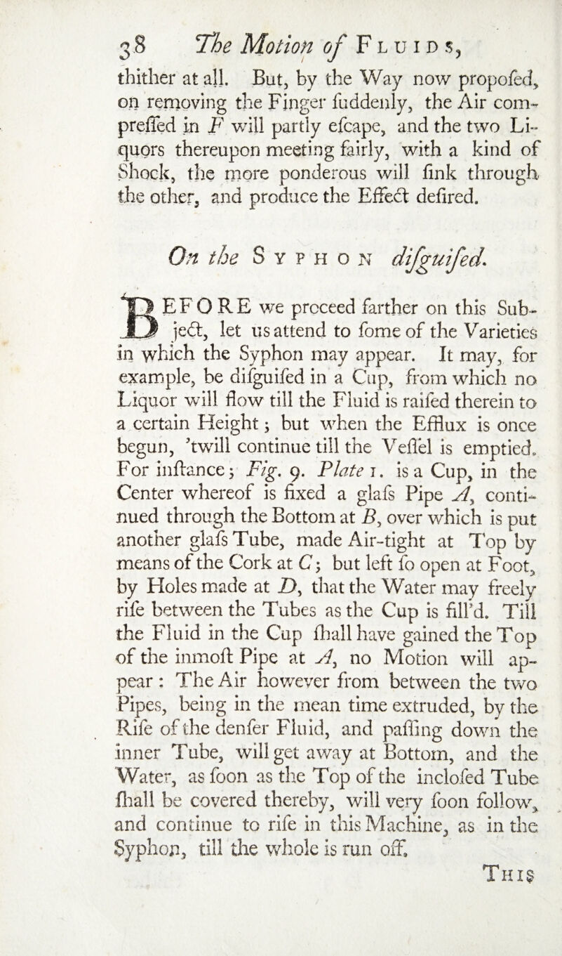 thither at all. But, by the Way now propofed, on removing the Finger fuddenly, the Air com- preffed in F will partly efcape, and the two Li¬ quors thereupon meeting fairly, with a kind of Shock, the more ponderous will link through the others and produce the Effedt delired. On the S y p H o n difgutfed. Before we proceed farther on this Sub- jedl, let us attend to fome of the Varieties in which the Syphon may appear. It may, for example, be difguifed in a Cup, from which no Liquor will flow till the Fluid is railed therein to a certain Height; but when the Efflux is once begun, ’twill continue till the Veflel is emptied. For inhancej Fig. 9. Flate i. is a Cup, in the Center whereof is fixed a glafs Pipe A, conti¬ nued through the Bottom at A, over which is put another glafs Tube, made Air-tight at Top by means of the Cork at C j but left fo open at Foot, by Holes made at Z>, that the Water may freely rife between the Tubes as the Cup is fill’d. Till the Fluid in the Cup fflall have gained the Top of the inmoll: Pipe at A., no Motion will ap¬ pear : The Air however from between the two Pipes, being in the mean time extruded, by the Rife of the denfer Fluid, and palling down the inner Tube, will get away at Bottom, and the Wate r, as foon as the Top of the inclofed Tube firall be covered thereby, will very foon follow, and continue to rife in this Machine, as in the Syphon, till the whole is run off. Thi§