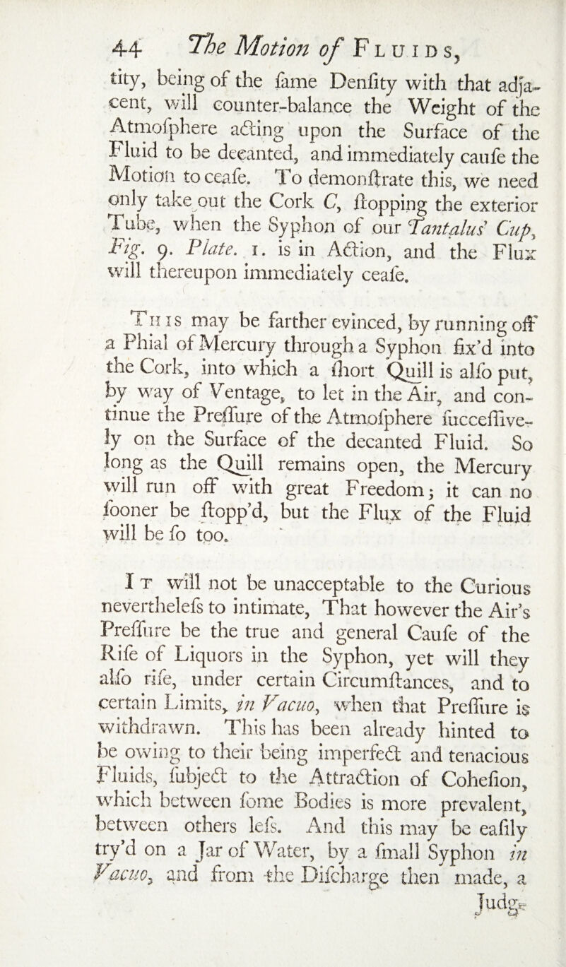 tity, being of the fame Deniity with that adja¬ cent, will counter-balance the Weight of the Atniofphere ading upon the Surface of the Fluid to be decanted, and immediately caufe the Motion to ceale. 1 o demonftrate this, we need only take out the Cork C, Hopping the exterior Tube, when the Syphon of our ^Tantalus' Cup, Fig. 9. Plate, i. is in Adion, and the Flux will tliereupon immediately ceale. Th is may be farther evinced, by running oH' a Pnial of Mercury through a Syphon fix’d into the Cork, into which a lliort 'Qmll is alfo put, by way of Ventage, to let in the Air, and con¬ tinue the Preffure of the Atmolphere fucceffive- ly on the Surface of the decanted Fluid. So long as the Quill remains open, the Mercury will run off vrith great Freedom j it can no fooner be Hopp’d, but the Flux of the Fluid will be fo too. ' I T will not be unacceptable to the Curious neverthelefs to intimate. That however the Air’s Preffure be the true and general Caufe of the Rife of Liquors in the Syphon, yet will they alfo rife, under certain CircumHances, and to certain Limits, in Vacuo, v/hen that Preffure is withdrawn. This has been already hinted to be owing to their being imperfed and tenacious Fluids, fubjed to the Attradion of Cohefion, which between fome Bodies is more prevalent, between others lefs. And this may be ealily try d on a Jar of Water, by a fmall Syphon in Vacuo^ and from -the Difcharge then made, a lud