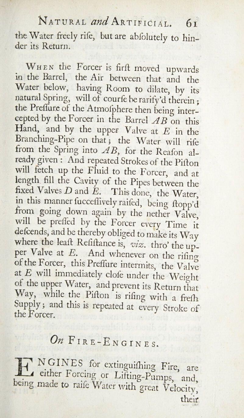 the Water freely rife, but are abfolutely to hin¬ der its Return. H E N the Forcer is firft niov’'ed upwards in the Barrel, the Air between that and the Water below, having Room to dilate, by its natural Spring, will of courfe be rarify^ therein; the Preffurc of the Atmolphere then being inter¬ cepted by the Forcer in the Barrel AB on this Hand, and by the upper Valve at E in the Branching-Pip on that j the Water will rife from the Spring into AB, for the Reafon al¬ ready given : And repeated Strokes of the PiRon will fetch up the Fluid to the Forcer, and at length, fill the Cavity of the Pipes between the fixed Valves D and E. This done, the Water, in this manner fuccefiivelyraifed, being flopped from going down again by the nether Valve, will be preffed by the Forcer every Time it defeends, and be thereby obliged to make its Way where the leaft Refiftance is, Az. thro’ the up¬ per Valve at E. And whenever on the rifiiw of the Forcer, this Preffure intermits, the Valv? at E will immediately clofe under the Weight of the upper Water, and prevent its Return that Way, while the PiRon is rifing with a freRi Supply 3 and this is repeated at eteiy Stroke of the F orcer. On FIre-Engines. IT extinguiRiing Fire, are either Forpig or Lifting-Pumps, and being made to raife V/ater with great Velocitv' their