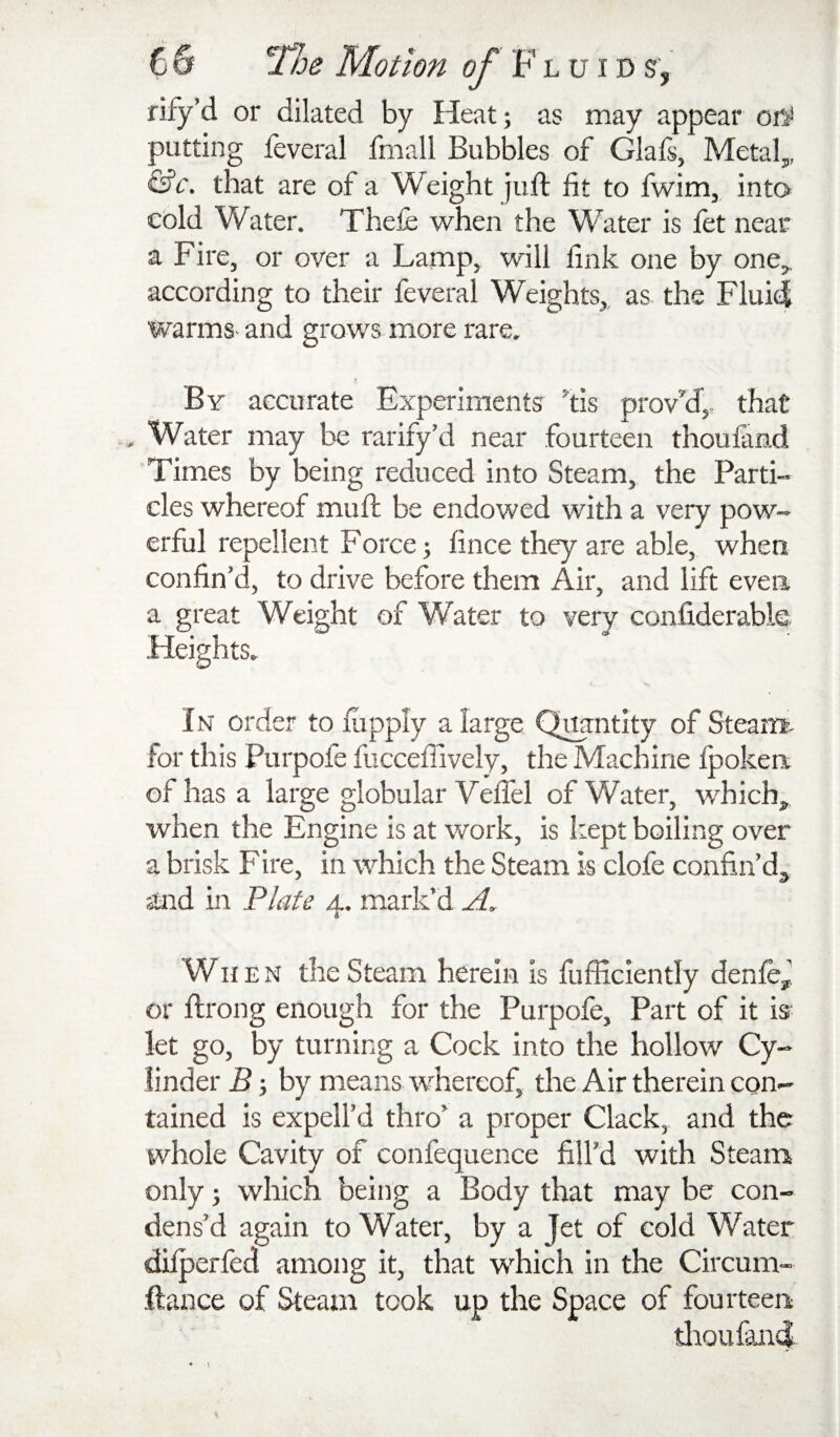 rify’d or dilated by Heat; as may appear putting feveral fmall Bubbles of Glafs, Metal,,, that are of a Weight juft fit to fwim, into cold Water. Thefe when the Water is fet near a Fire, or over a Lamp, will fink one by one,^ according to their feveral Weights,, as the Fluid warms- and grows more rare. By accurate Experiments ^tis prov’'d,, that . Water may be rarify’d near fourteen thoufand Times by being reduced into Steam, the Parti¬ cles whereof muft be endowed with a very pow¬ erful repellent Force; fince they are able, when confin’d, to drive before them Air, and lift even a great Weight of Water to very confiderable. Heights. In order to fitpply a large Q^ntlty of Steam, for this Purpofe fucceffively, the Machine fpokea of has a large globular Vefiel of Water, which^ when the Engine is at work, is kept boiling over a brisk F ire, in which the Steam is clofe confin’d, and in Plate 4. mark’d When the Steam herein is fufficiently denfe, or ftrong enough for the Purpofe, Part of it is let go, by turning a Cock into the hollow Cy¬ linder B; by means whereof, the Air therein con¬ tained is expell’d thro’ a proper Clack, and the whole Cavity of confequence fill’d with Steam only; which being a Body that may be con¬ dens’d again to Water, by a Jet of cold Water difperfed among it, that which in the Circum- ftance of Steam took up the Space of fourteen; tlioufand