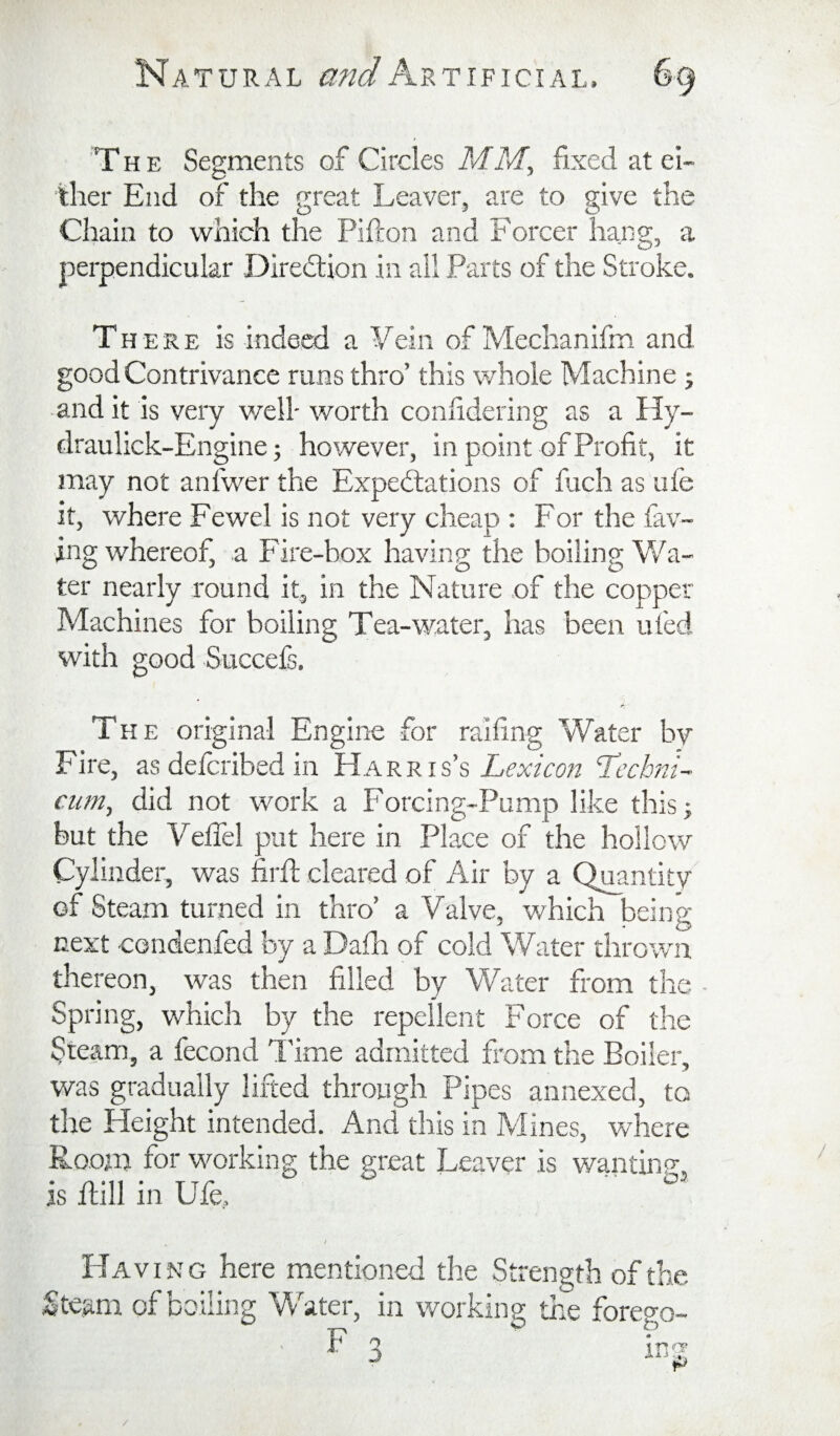 The Segments of Circles MM, fixed at ei¬ ther End of the great Leaver, are to give the Chain to which the Pifton and Forcer hang, a perpendicular Diredlion in ail Parts of the Stroke. There is indeed a Yein of Mechanifm and good Contrivance runs thro’ this whole Machine j audit is very v/ell- worth confidering as ally- draulick-Engine; however, in point of Profit, it may not antwer the Expectations of fuch as ufe it, where Fewel is not very cheap ; For the fav- ing whereof, a Fire-hox having the boiling Vv'^a- ter nearly round it, in the Nature of the copper Machines for boiling Tea-water, has been ufed with good Succefs. The original Engine for raifing Water by Fire, as defcribed in Harris’s Lexicon Lechni- cum, did not work a Forcing-Pump like thisj but the Veflel put here in Place of the hollow Cylinder, was firft cleared of Air by a Quantity of Steam turned in thro’ a Valve, which being next condenfed by a Dafii of cold Water thrown thereon, was then filled by Water from the Spring, which by the repellent Force of the Steam, a fecond I'ime admitted from the Boiler, was gradually lifted through Pipes annexed, to the Height intended. And this in Mines, where Room for w^orking the great Leaver is wantinp, is Ml in Ufe, ' Having here mentioned the Strength of the Steam of boiling Water, in working the forego- /