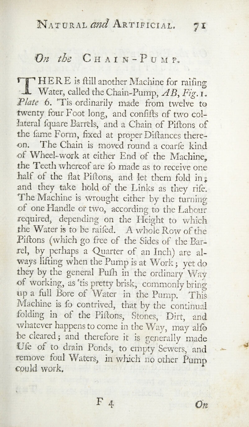 A T ORAL a?, IFICIAL. 7-1 On the C H A I N - P u M f.. There is ftllla.notherMachine for raifing Water, called the Chain-Pump, AB^ Fig. Plate 6. ’Tis ordinarily made from twelve to twenty four Foot long, and confifls of two col¬ lateral fquare Barrels, and a Chain of Piftons of the lame Form, fixed at proper Diftances there¬ on, 1 he Chain is moved round a coarie kind •of Wheel-work at either End of the Machine, the Teeth whereof are fo made as to receive one lialf of tire flat Piflons, and let them fold in 5 and they take hold of the Links as they rife. The Machine is wrought either by the turning of one Handle or two, according to the Labour required, depending on the Height to which the Water is to be raifed. A whole Row of the Piflons (which go free of the Sides of tlie Bar¬ rel, by perhaps a Quarter of an Inch) are al¬ ways lifting when the Pump is at Work 5 yet do they by the general Pufli in the ordinary Way of working, as ’tis pretty brisk, commonly bring up a full Bore of Water in the Pump. This IViacnine is lo contrived, that by the continual folding in of the Piflons, Stones, Dirt, and wnatever happens to come in the V/ay, may alfo be cleared; and therefore it is generally made Ule of to drain Ponds, to empty Sewers, and remove foul Waters, in which no other Pump could work.