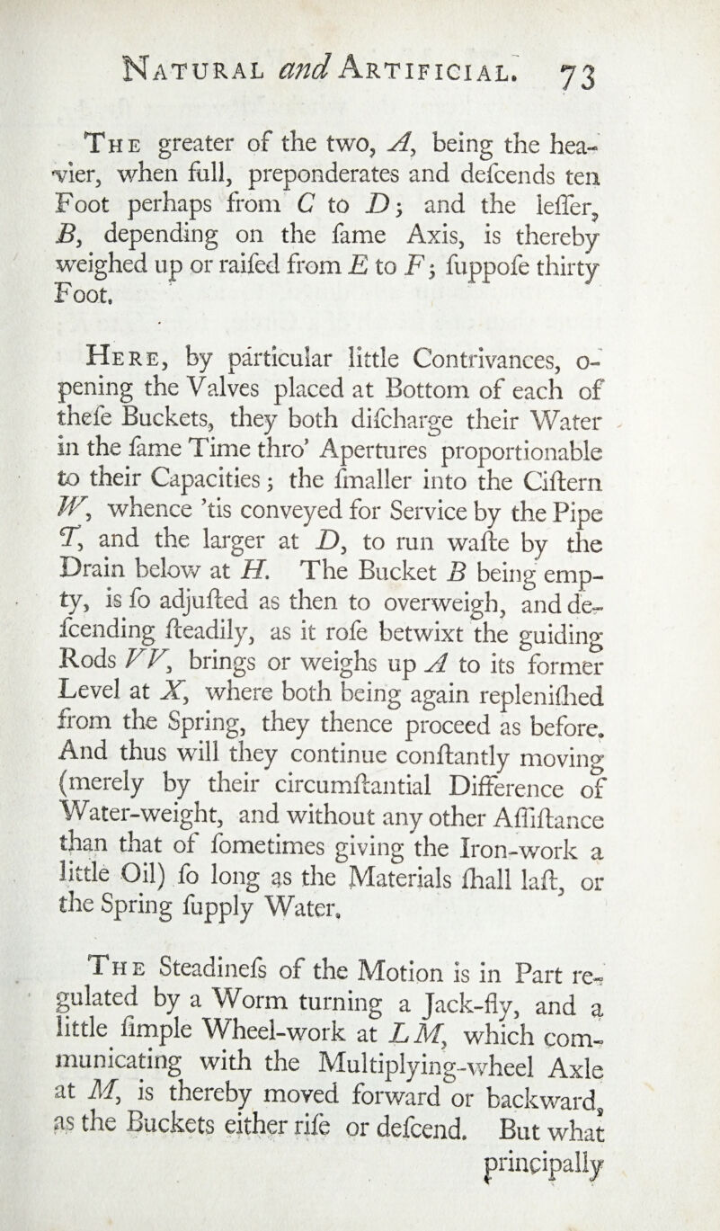 The greater of the two, A, being the hea- ■vier, when full, preponderates and defcends ten Foot perhaps from C to Dand the leffer, B, depending on the fame Axis, is thereby- weighed up or raifed from E to F-, fuppofe thirty F oot. Here, by particular little Contrivances, o- pening the Valves placed at Bottom of each of thefe Buckets, they both difcharge their Water ^ in the lame Time thro’ Apertures proportionable to their Capacities; the fmaller into the Ciftern /F, whence ’tis conveyed for Service by the Pipe T, and the larger at £), to run wafte by the Drain below at H, The Bucket B being emp¬ ty, is fo adjufted as then to overweigh, and de- fcending fleadily, as it role betwixt the guiding Rods FF, brings or weighs up A to its former Level at X, where both being again replenillied from the Spring, they thence proceed as before. And thus will they continue conllantly moving- (merely by their circumhantial Difference of Water-weight, and without any other Affillance than that of fometimes giving the Iron-work a little Oil) fo long as the Materials lhall laft, or the Spring fupply Water. The Steadinels of the Motion is in Part re¬ gulated by a Worm turning a Jack-fly, and a little^ firnple Wheel-work at LM, which com¬ municating with the Multiplying-wheel Axle at M, is thereby moved forward or backward, as the Buckets either rife or defeend. But what