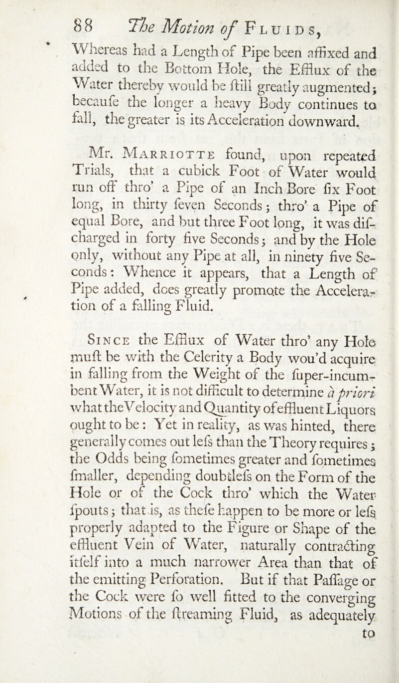 Whereas had a Length of Pipe been affixed and added to the Bottom Hole, the Efflux of the Vvater thereby would be flill greatly augmented; becaufe the longer a heavy Body continues to fall, the greater is its Acceleration downward, Mr. Marriotte found, upon repeated Trials, that a cubick Foot of Water would run off thro’ a Pipe of an Inch Bore fix Foot long, in thirty feven Seconds; thro' a Pipe of equal Bore, and but three Foot long, it was dif- charged in forty five Seconds; and by the Hole only, without any Pipe at all, in ninety five Se¬ conds ; \¥hence it appears, that a Length of Pipe added, does greatly promote the Accelera^ tion of a falling Fluid. Since the Efflux of Water thro' any Hole muff be with the Celerity a Body wou’d acquire in falling from the Weight of the fuper-incum- bent Water, it is not difficult to determine a priori vrhat the Velocity and Quantity ofeffluent Liquors ought to be: Yet in reality, as was hinted, there generally comes out lefs than the Theory requires; the Odds being fometimes greater and fometimes fmaller, depending doubtlefs on the Form of the Hole or of the Cock thro’ which the Water fpouts; that.is, as thefe happen to be more or lefs properly adapted to the Figure or Shape of the effluent Vein of Water, naturally contradfing itfelf into a much narrower Area than that of the emitting Perforation. But if that Paffage or the Cock were fo well fitted to the converging Motions of the ftreaming Fluid, as adequately to