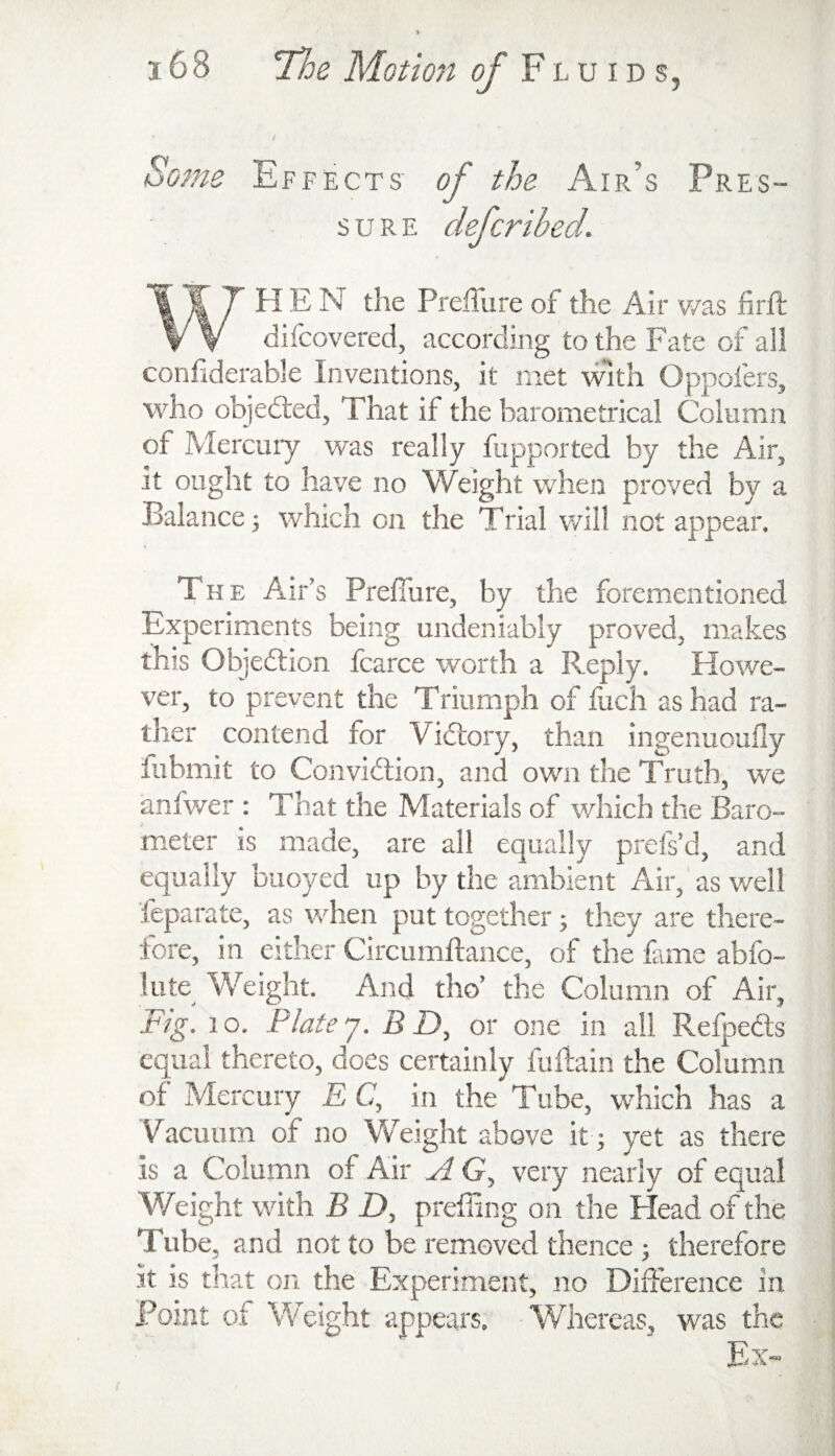 Some Effects of the Air’s Pres¬ sure defcribed. WHEN the Preflure of the Air v/as hrft difcovered, according to the Fate of all confiderable Inventions, it met with Oppofers, who objedled, That if the barometrical Column of Mercury was really fupported by the Air, it ought to have no Weight when proved by a Balance j which on the Trial v/il! not appear. The Air’s Prefiiire, by the forementioned Experiments being undeniably proved, makes this Objedtion fcarce worth a Reply. Howe¬ ver, to prevent the Triumph of fuch as had ra¬ ther contend for Vidtory, than ingenuouHy fubmit to Convidlion, and own the Truth, we anfwer : That the Materials of which the Baro¬ meter is made, are all equally prefs’d, and equally buoyed up by the ambient Air, as well feparate, as when put together; they are there¬ fore, in either Circumdance, of the fame abfo- lute Weight. And tho’ the Column of Air, Fig. lo. Plate “j. B D, or one in all Refpedls equal thereto, does certainly fudain the Columni of Mercury E C, in the Tube, which has a Vacuum of no Weight above it; yet as there is a Column of Air G, very nearly of equal Weight with B D, preffing on the Head of the Tube, and not to be removed thence j therefore it IS that on the Experiment, no Diuerence in Point of Weight appears, -Whereas, was the Ex-