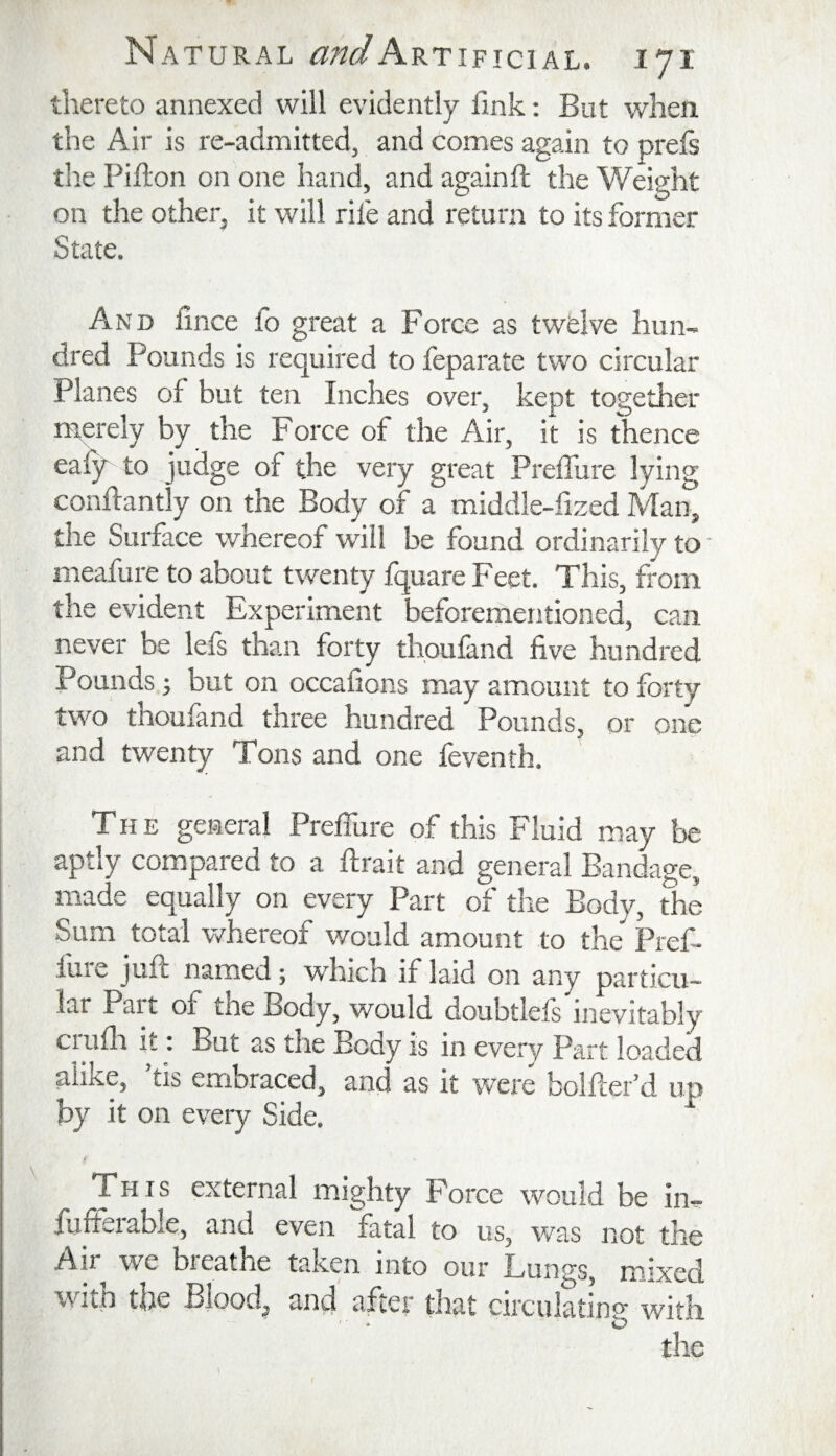 thereto annexed will evidently fink: But when the Air is re-admitted, and comes again to prefs tlie Pifton on one hand, and againft the Weight on the other, it will rife and return to its former State. And hnce to great a Force as twelve hun¬ dred Pounds is required to feparate two circular Planes of but ten Inches over, kept together rnerely by the Force of the Air, it is thence eaiy to judge of the very great Preffure lying conhantly on the Body of a middle-fized Man, the Surface whereof will be found ordinarily to - meafure to about twenty fquare Feet, This, from the evident Experiment beforementioned, can never be lefs than forty thouland five hundred Pounds j but on occafions may amount to forty two thoufand three hundred Pounds, or one and twenty Tons and one feventh. The general Preflure of this Fluid may be aptly compared to a firait and general Bandage, made equally on every Part of the Body, the Sum total whereof would amount to the Pref- luie juft named; which if laid on any particu¬ lar Part of tne Body, would doubtlels inevitably crufli it. But as the Body is in every Part loaded alike, ’tis embraced, and as it were bolfter’d up by it on every Side. This external mighty Force would be in- fufterable, and even fatal to us^ was not the Air wG breathe tahen into our Lun^s^ mixed wiih the Bloody ^nd after that circulating* with ' - O' the