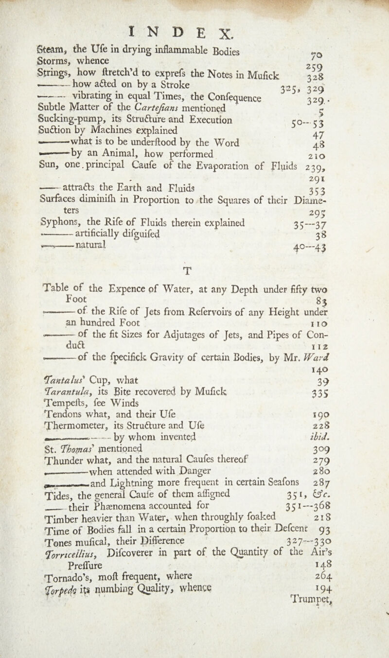Steamj tiie Ufe in drying inflammable Bodies Storms, whence Strings, how ftretch’d to exprefs the Notes in Mufick how adled on by a Stroke ^25 / 259 32S 329 329.^ 5 50-53 47 48 210 239» 291 -attracts the Earth and Fluids 353 Surfaces diminifh in Proportion to the Squares of their Diame¬ ters ^ 293 Syphons, the Rife of Fluids therein explained 35—37 -artificially difguifed 3 8 -natural ' 40—43 -- vibrating in equal Times, the Confequence Subtle Matter of the Cartejians mentioned Sucking-pump, its Strudure and Execution Sudlion by Machines explained --—what is to be underftood by the Word •——by an Animal, how performed Sun, one. principal Caufe of the Evaporation of Fluids Table of the Expence of Water, at any Depth under fifty two Foot o- 83 of the Rife of Jets from Refervoirs of any Height under an hundred Foot no of the fit Sizes for Adjutages of Jets, and Pipes of Con- dud 112 of the fpecifick Gravity of certain Bodies, by Mr. 140 tantalus* Cup, v/hat 39 tarantula, its Bite recovered by Mufick 335 Tempells, fee Winds Tendons what, and their Ufe 190 Thermometer, its Strudure and Ufe 228 n,., - ---by whom invented ibid. St. l^homas mentioned 309 Thunder what, and the natural Caufes thereof 279 ---when attended with Danger 280 j, - - Lightning more frequent in certain Seafons 287 Tides, the general Cade of them afiigned 351, __their Phenomena accounted for 351—368 Timber heavier than Water, when throughly foaked 218 Time of Bodies fall in a certain Proportion to their Defcent 93 Tones mufical, their Difference ^ 3 ^ 7““ 3 3 forncellius, Difcoverer in part of the Quantity of the Air’s PrelTure 14^ Tornado’s, moft frequent, where 264 ^orpedQ its numbing Quality, whence 194