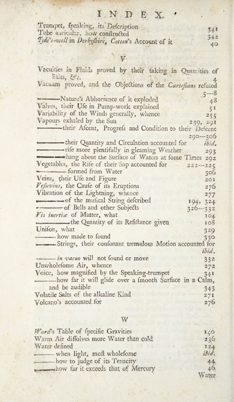 Trampet, fpeaking, its, Befcription Tube auricakr, liow conftruded s-^ell in Derhyjhire^ Cottofi^ Account of it 54* 342 4.0 , V Vacuities in Fluids proved by tlieir taking in Quaniides of Slits, iffi, ' ' ^ Vacuom proved, and the Objections of the Cartejiam refuted ——-Nature^s Abhorrence of it exploded 48 Valves, their Ufe in Pump-work explained Variability of the Winds generally, whence 255 Vapours exhaled by the Sun 239, 291 —--—their Afcent, Progrefs and Condition to their De(cent 290—306 *■■■ .their Quantity and Circulation accounted for ihid^ ---rife more plentifully in gleaming Weather 293 hang about the Surface of Waters at fome Times 292 222—223 306 201 276 277 194, 324 326—332 104 108 329 330 Vegetables, the Rife of their Sap accounted for -—-formed from Water Veins, ^heir Ufe and Figure Vefu^ius, the Caufe of its Eruptions Vibration of the Lightning, whence of the mufical String defcribed --—of Bells and other SubjeCls Vis inertia; of Matter, what ...^the Quantity of its Refiftance given Unifon, what -how made to found Strings, their confonant tremulous Motion accounted for *f * 7 tbia^ —-in ‘vacm will not found or move 332 Unvvholefome Air, whence 272 Voice, how magnified by the Speaking-trumpet 341 -how far it will glide over a fmooth Surface in a Calm, and be audible Volatile Salts of the alkaline Kind Volcano’s accounted for 343 271 276 W IVard's Table of fpedfic Gravities Warm Air diffolves more Water than cold Water defined --when light, moil wholefome --how to judge of its Tenacity far it exceeds that of Mercury 140 236 12^ ibid, \ 4k 46'. Water,