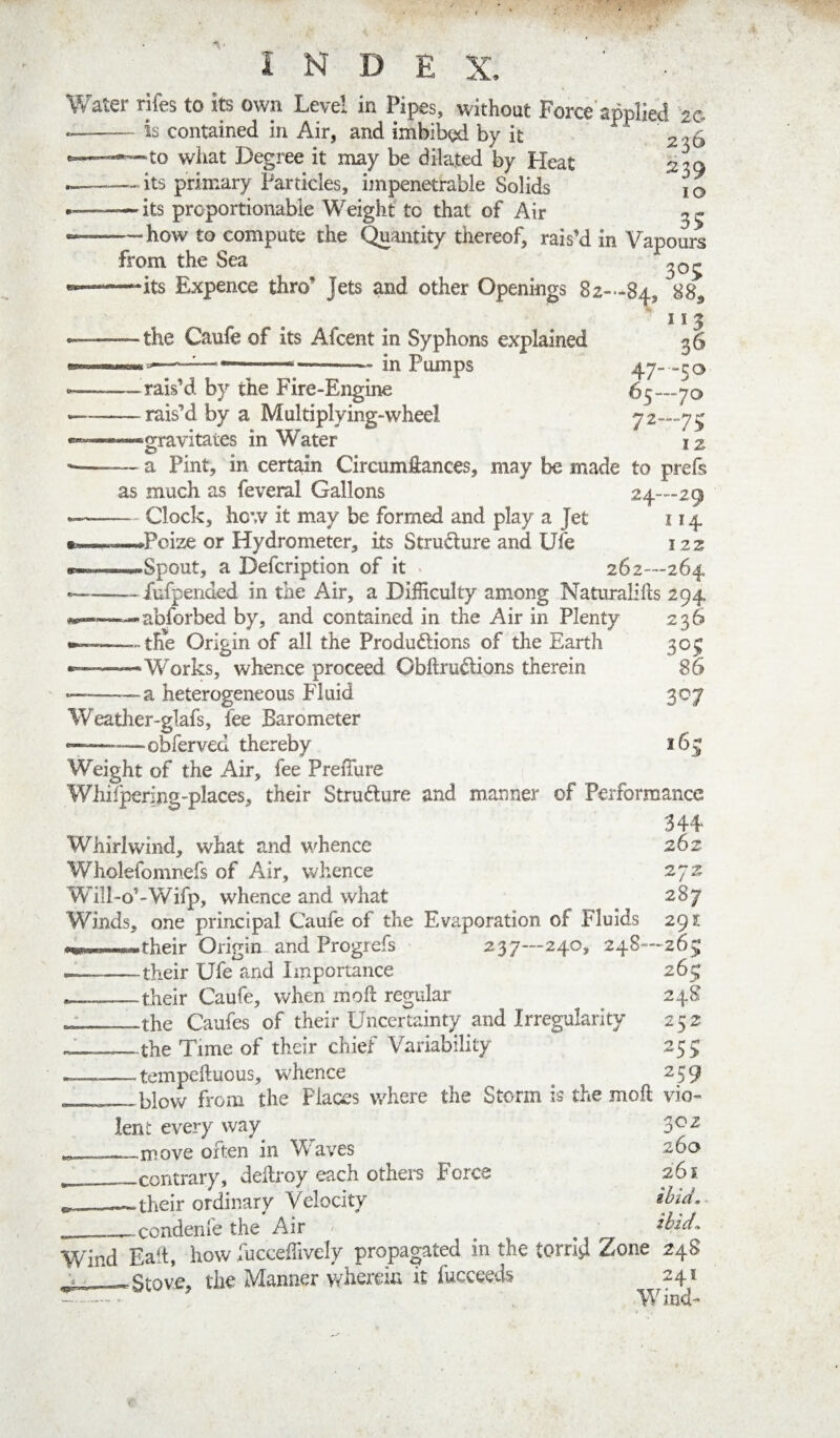 INDEX, _ ' ■ Water rifes to its own Level in Pipes, without Force'applied 2G is contained in Air, and imbibed by it 2^6 -to what Degree it may be dilated by Heat 239 - its primary Particles, impenetrable Solids i o — its proportionable Weight to that of Air — how to compute the Quantity thereof, rais’d in Vapours from the Sea —its Expence thro’ Jets and other Openings 82»-84, 8^ 115 — the Caufe of its Afcent in Syphons explained in Pumps 36 47—50 65—70 72—75 iz —rais’d by the Fire-Engine — rais’d by a Multiplying-wheel “—gravitates in Water O ^ — a Pint, in certain Circumfiances, may be made to prefs as much as feveral Gallons 24—29 — - Clock, hew it may be formed and play a Jet 114 —Poize or Hydrometer, its Strudure and Ufe 122 —Spout, a Defeription of it • 262—264 —^^fufpended in the Air, a Difficulty among Naturalids 294 abforbed by, and contained in the Air in Plenty 236 — the Origin of all the Produdlions of the Earth 30^ —Works, whence proceed Obftrudions therein 86 a heterogeneous Fluid 307 165 Weather-glafs, fee Barometer —obferved thereby Weight of the Air, fee Preffiire Wliilpering-places, their Strudure and manner of Performance 344 Whirlwind, what and whence 262 Wholefomnefs of Air, whence 272 Will-o’-Wifp, whence and what 287 Winds, one principal Caufe of the Evaporation of Fluids 29^ their Origin and Progrefs 237—240, 248—26^* — -their Ufe and Importance 265; *——their Caufe, when moft regular ^ 248 -V-- the Caufes of their Uncertainty and Irregularity 252 _—the Time of their chief Variability 255: --tempeftuous, whence 259 - - blow from the Places where the Storm is the moft vio¬ lent every way 3^-^ «—-move often in Waves 26a __contrary, deltroy each othem Force 261 V r- their ordinary Velocity ibid.- condenfe the Air ' ibid^ Wind Ealt, how fucceffively propagated in the torrljl Zone 248 Stove, the Manner wherein it fucceeds 241 Wind-