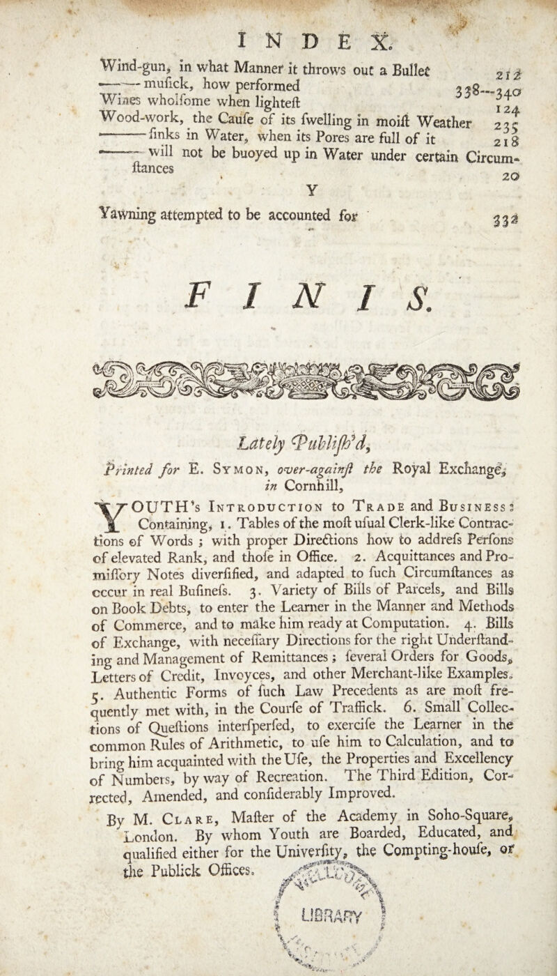 Wind-gunj in what Manner it throws out a Bullet 21 i —-mufick, how performed 338-340 WNies whoifome when lighted: j 2 . Wood-work, the Caufe of its fwelling in moifi Weather 2:5 c ■--finks in Water, when its Pores are full of it 218 --- will not be buoyed up in Water under certain Circum- liances y Yawning attempted to be accounted for 20 332 FINIS. Lately Printed for E. Symon, over-againjl the Royal Exchange^ in Cornhill, Youth's introduction to Trade and Business 3 Containing j i. Tables of the moft ufual Clerk-like Contmc« tions of W^'ords ; with proper Diredions how to add refs Pa*fons of elevated Rank, and thofe in Office. 2. Acquittances and Pro- miffiory Notes diverfified, and adapted to fuch Circumftances as occur in real Bufinefs. 3, Variety of Bills of Parcels, and Bills on Book Debts, to enter the Learner in the Manner and Methods of Commerce, and to make him ready at Computation. 4. Bills of Exchange, with neceffary Directions for the right Underlland- ing and Management of Remittances; feverai Orders for Goods^ Letters of Credit, Invoyces, and other Merchant-like Examples, r. Authentic Forms of fuch Law Precedents as are moft fre¬ quently met with, in the Courfe of Traffick. 6. Small Collec¬ tions of Queftions interfperfed, to exercife the Learner in the common Rules of Arithmetic, to ufe him to Calculation, and to bring him acquainted v/ith the Ufe, the Properties and Excellency of Numbers, byway of Recreation. The Third Edition, Cor-^ rected. Amended, and conlidera,bly Improved. By M. Clare, Mafter of the Academy in Soho-Square,, London. By whom Youth are Boarded, Educated, and qualified either for the Univerfity, the Compting-houfe, or the Publick Offices.