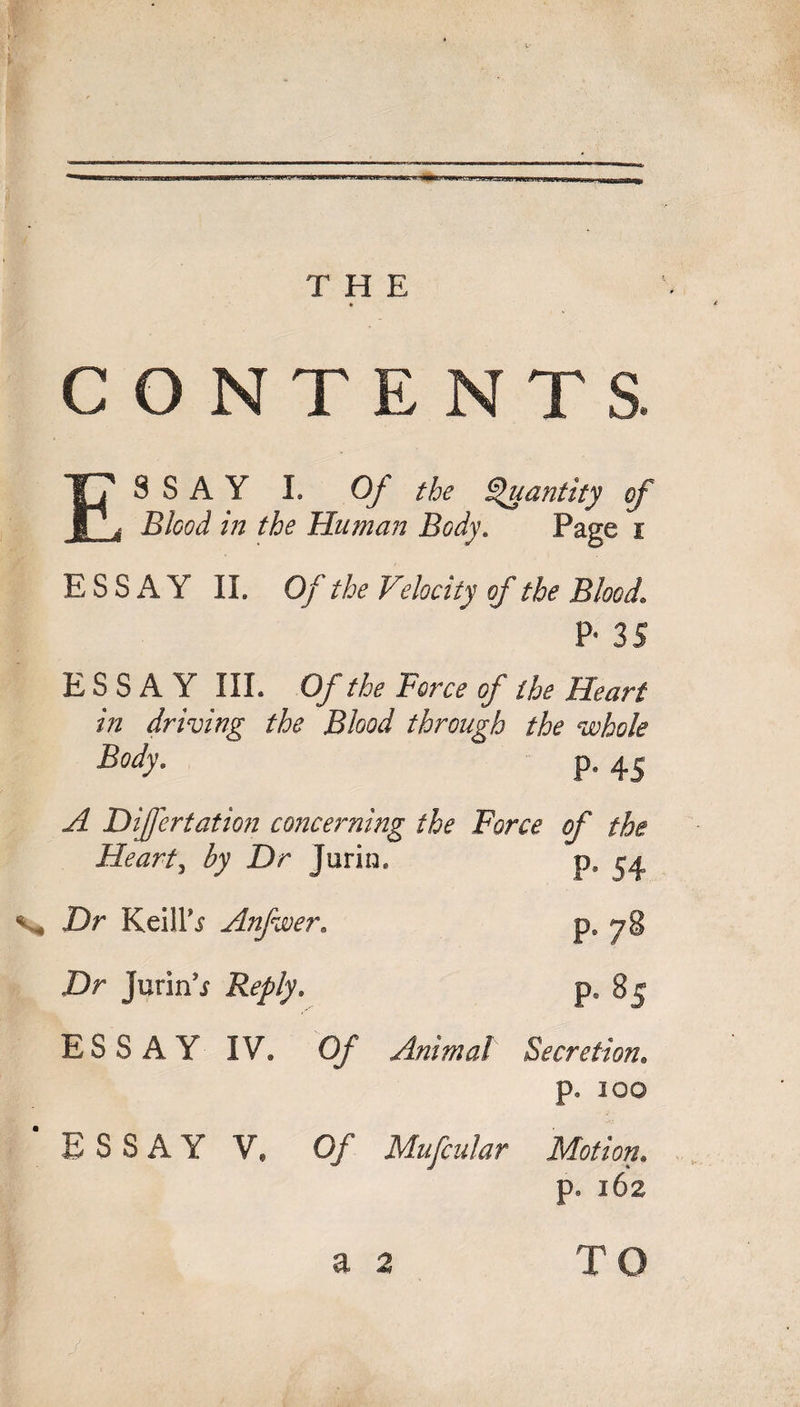 CONTENTS. ESSAY I. Of the Quantity of Bleed in the Human Body. Page i ESSAY II. Of the Velocity of the Blood1 P- 35 ESSAY III. Of the Force of the Heart in driving the Blood through the whole Body. p. 45 A Differ tat ion concerning the Force of the Heart, by Dr Jurin, p, 54 % Dr KeilPs Anfwer. p8 78 Dr Jurin'i Reply. p. 85 ESSAY IV. 0/ Animal Secretion. p. 100 ESSAY V, 0/ Mufcular Motion. p. 162