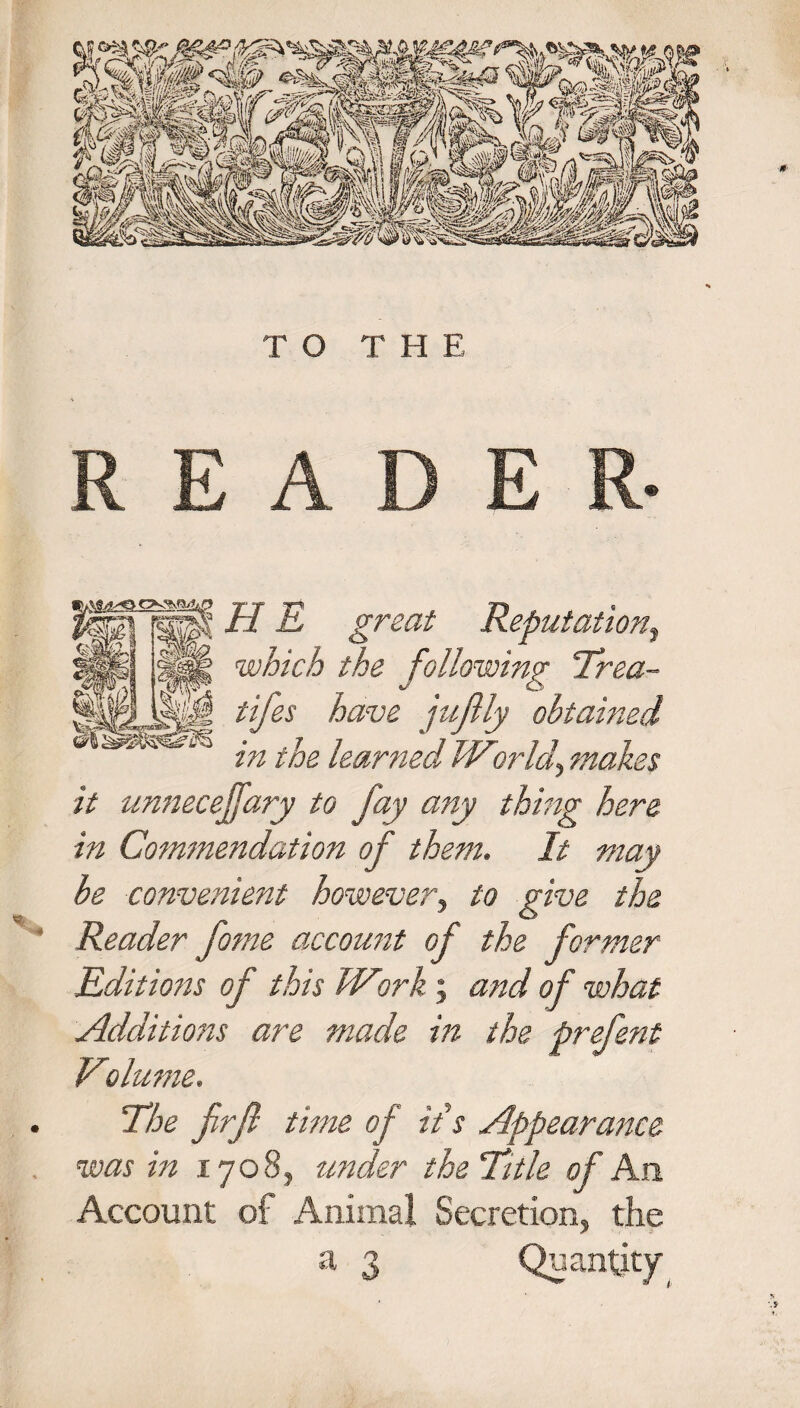 READER- IIE great Reputatio?ij which the following Trea- fifes have jujlly obtained in the learned Wor If makes it unnecejfary to fay any thing here in Commendation of them. It may/ be convenient however, to give the Reader fome account of the former Editions of this Wtirk; and of what Additions are made in the prefent Volume. . The firjl time of it's Appearance was in 1708, under the Title of An Account of Animal Secretion, the a 3 Quantity ' s ’ A