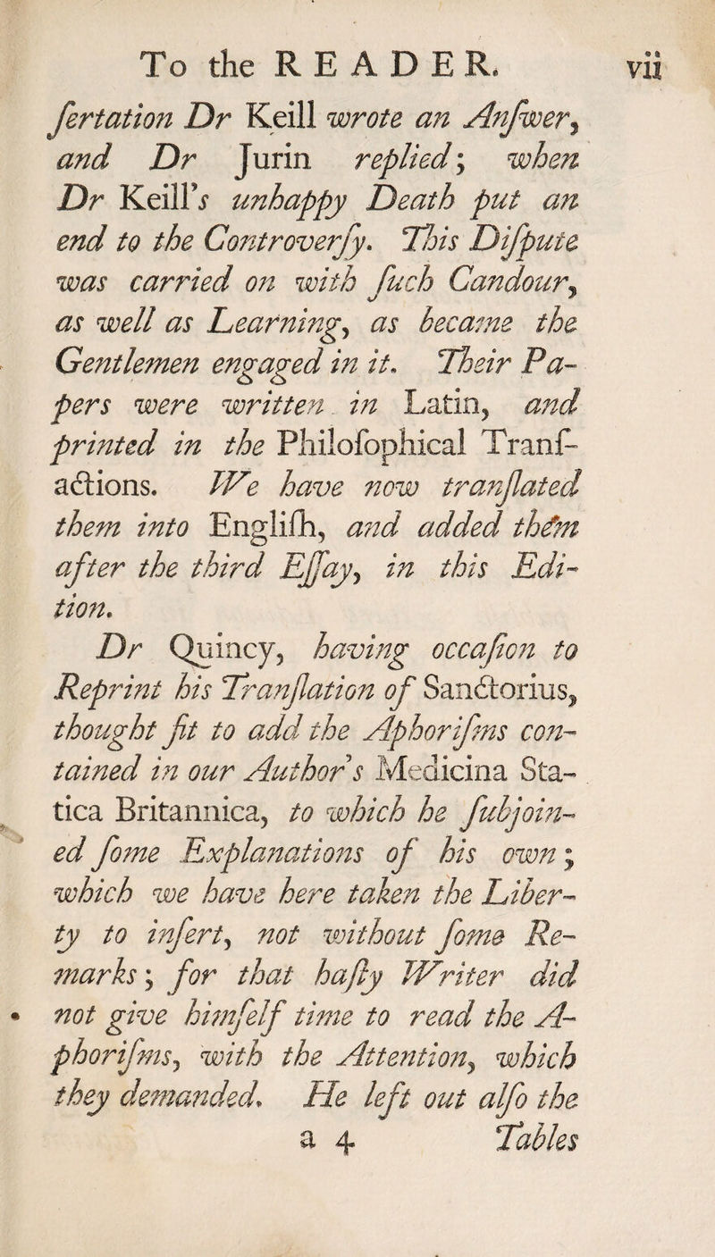 fertation Dr Keill wrote an Anfwer, and Dr Jurin replied; when Dr Keill j unhappy Death put an end to the Controversy. Hois Difpute was carried on with fuch Candour, as well as Learning, as became the Gentlemen engaged in it. Ihzir Pa¬ pers were written in Latin, and printed in the Philofophical Trans¬ actions. We have now translated them into Englilh, and added thetm after the third Ejfayy in this Edi¬ tion. Dr Quincy, having occajicit to Reprint his Tranjlation of SanCtorius, thought jit to add-the Aphorifms con¬ tained in our Author s Medicina Sta- tica Britannica, to which he fubjoin- ed fome Explanations oj his own; which we have here taken the Liber¬ ty to infert, not without fome Re¬ marks y for that hafiy Writer did • not give himfelf time to read the A- phorifms, with the Attention, which they demanded. He left out alfo the a 4 ‘Tables