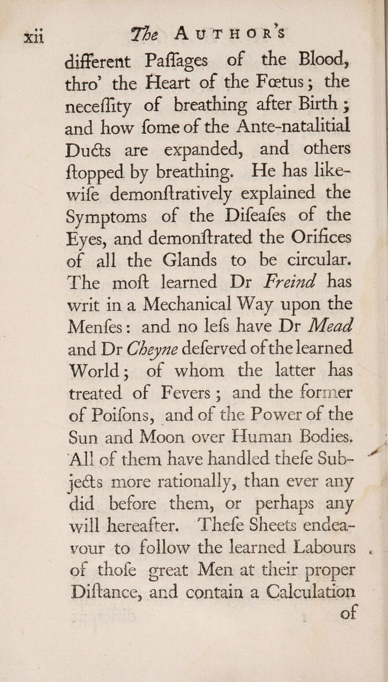 different Paffages of the Blood, thro’ the Heart of the Foetus; the neceffxty of breathing after Birth; and how fome of the Ante-natalitial Dudts are expanded, and others flopped by breathing. He has like- wife demonftratively explained the Symptoms of the Difeafes of the Eyes, and demonftrated the Orifices of all the Glands to be circular. The moft learned Dr Freind has writ in a Mechanical Way upon the Menfes: and no lefs have Dr Mead and Dr Cheyne deferved of the learned World; of whom the latter has treated of Fevers; and the former of Poifons, and of the Power of the Sun and Moon over Human Bodies. All of them have handled thefe Sub¬ jects more rationally, than ever any did before them, or perhaps any will hereafter. Thefe Sheets endea¬ vour to follow the learned Labours , of thofe great Men at their proper Diftance, and contain a Calculation of