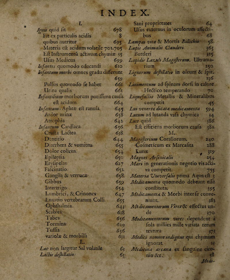 r. Ignis quid iit 678 Fit ex particulis acidis; 8 quibus nutritur 695 Materia e ii acidum volatile 701.705 Eft Inftrumentu adxiviun cbymise 35 Ufus Medicus 699 Infantes quomodo educandi 610 Infrntum morbi omnes gradu differunt 659 Pulfus quomodo Ce Rabet 661 Urina qualis 661 In finalium morborum potiffima caufa. eft acidum 664. Infamum- Aphtae eil ranula. 645 Ardor urinae 658 Atrophia 642 Infamum Cardiaca. 656 Crufta Lactea. 638. Dentitio 644 D iarrhoea &amp; vomitus, ^75 Dolor colicus, 654 Epilepfia 6 50 Eryfipelas 6ij Fafcinatio ^52. Ganglia &amp; verruca: £58, Gibbus 659 Intertrigo £7 # Lumbrici 3 $c Cnnoncs Luxatio vertebrarum Colli Ophthalmia. Scabies Tabes T ormina Tuffis variola: &amp; morbilli L. Lac non largitur Sal volatile LaiUs defiillaiioj ^54 647 *55 643 638 6^6 619 656 6$ 1 &lt;% Sani proprietates 64 Ufus externus in oculorum affecti¬ bus 1 68 Lampas vita &amp; Mortis 'Billichii 58 Lapis Animalis Clauderi 3 63 Buttleri 325 Lapidis Laz^uli Magifierum* Ultram a- rium 250 Lignorum deflillatio in oleum &amp; fpit. .,.,r / I3 6 Linimentum ad fpinam dor/i in calore He&lt;5tico temperando 70 LtquefalUo Metallis &amp; Mineralibus competit ■' 45 Lui venerea dicata medicamenta 594 Lutum ad lutanda vafa chymica 34 Lux quid 386 Eft efficiens morborum caufa 3S2 M.. Magiferium Corallorum. 240 •Cofmeticum ex Marcafita 288 Luna: . 319' AI agines Arfenicalis 254 Adari in generationis negotio visatfti- va competit. 755 Materia Vmv er falis prima Aquaeft 3 Medicamenta quomodo debeant elLe conftituta; 395 Aitdicamenta. &amp; Morbi inter fe conve¬ niunt., 383 Medicamentorum Viresr&amp; effedtus un¬ de 370 Adedic amentorum vires dependent a fola millies mille variata rerum textura; 373 Medici nomine indignus qui chymiam ignorat 23 Medicina arcana ex fanguine cico¬ nia dcc:.. - ^ 58 Medi-
