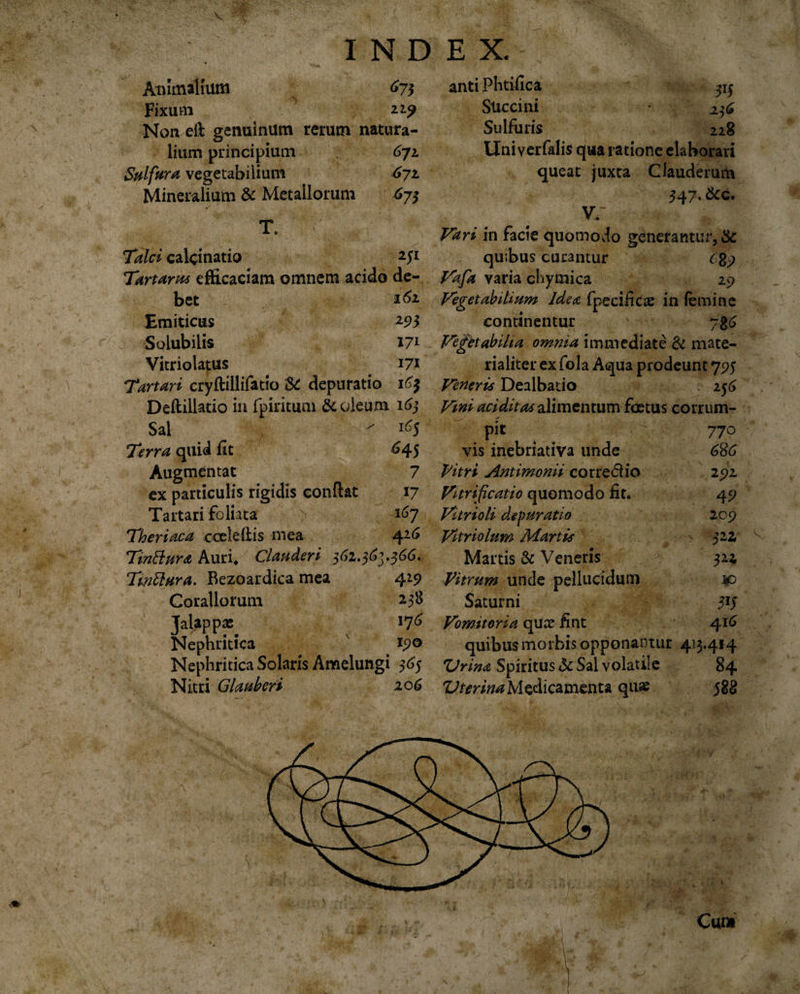 X INDEX. Animalium 675 Fixum 229 Non efi genuinum rerum natura¬ lium principium 672 Sulfura vegetabilium 672. Mineralium &amp; Metallorum 673 TY Talci calcinatio Tartarus efficaciam omnem acido de¬ bet 161 anti Phtifica 315 Succini Sulfuris 228 Uni verfalis qua ratione elaborari queat juxta Ciauderum 547* &amp;c. V/ * Vari in facie quomodo generantur, &amp; quibus curantur 689 Vafa varia chyraica 29 Emiticus 293 continentur 78&lt;J Solubilis 171 Vegttabiha omnia immediate &amp; mate¬ Vitriolatus 171 rialiter ex fola Aqua prodeunt 795 Tartari cryftillifatio dt depuratio I63 Veneri* Dealbatio 256 Deftillatio in fpirituni &amp; oleum 163 Vini additas alimentum foetus corrum- Sai l65 pi* 77o Terra quid fit 645 vis inebriativa unde 686 Augmentat 7 Vitri Antimonii corre&lt;5h‘o 292 ex particulis rigidis confiat 17 Vitrificatio quomodo fit. 49 Tartari foliata 167 Vitrioli depuratio 209 Theriaca cceleihis mea 4.26 Vitriolum Martis 322, Tinttura Auri. Clauderi 562.36j.366. Martis &amp; Veneris 324 Twftura. Rezoardica mea 429 Vitrum unde pellucidum ¥&gt; Corallorum 238 Saturni 5IJ Talapp* 176 Vomitoria quae fint 416 Nephritica ipo Nephritica Solaris Amelungi 565 Nitri Glauberi 206 'Urina Spiritus &amp; Sal volatile Uterina Medicamenta quae 84 $88 Cum ^jp