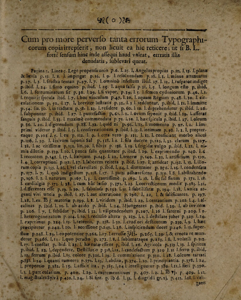 «?(o m Cum pro more perverfo tanta errorum Typo graphi¬ corum copiairrepferit, non licuit ca hic reticere; ut fi B. L. forte fenfum hinc inde alTequi haud valeat, errratis illis denudatis, fublevari queat. Pagina f. Linea^. Lege propenfa unio p.6.I.2f. 1, Angelus propius p.fo. Ilijf. l.plahiar &amp; laevia p. 13. 1. 8. 1, impingat p.16. 1.9* 1. refolvendam p. 18. 1.1. 1. minus attenuatus p. 27. 1.3. 1. fruftra tentari p.^7.1.7- 1.omnino infeftum ibici. 27. 1. n. l.rufpatorindiget p.ibid. I.24. 1. fimo equino p. ibid. L25. 1. aqua falfa p. 31. 1. f. 1. longum elto p.ibid. 1.6. 1. ferruminatum lir p. 36. h29. l.fi vapor, p.39. 1.Ii femen Cydoniorum p.46. l.i- 1.requirit fpicula ibid. I.7. l.hoc vinculum p.47. i-io. 1.aquam Regiam p.48.1.30. 1! cir¬ culationem p. 50. I.17. 1. breviter luftratis p. 52. 1.3 1- reddantur, p. ibid. 1.11.1. immitte p.54. lin. 30. I. in tra&amp;atu p.58. 1.23. 1.relidere p. 60.1.12. 1. deprehendatur p. ibid. 1. 26»- 1. fubponunt p. ibid. 1.27. 1. putrefacio p* 61.1. 2. 1. ovum fepenit p. ibid. 1.19. 1. afferat fanguis p.ibid. I.33. 1. maxime commendata p.71. i.10. 1. hatcfpicula p.ibid. 1.17. l.oleum p. 86. 1. 20. Ldigerendum p.88. I.32. i.quid ni p. 96.1.12. 1.momento p. 97. Lz. 1.im¬ primi videtur p.ibid. l.f. 1. confervationem p.ibid. 1.35.1.intimam p.98. 1.1.1. propter- eaque p.101. L p. 1. ex- 'p. 112. 1. 9. l-cera vero p: 113, 1.12.1. conficiant morbo alicui p. 116.I.29. 1. lixivum faponis Sal p. 118. 1.1. 1. fila ducere p. !25.1.21. clarum p. 127.. I.18. l.ac citiffimae p.132. lin.10. 1.fibris p. 138. 1.19.). frigidae vulgo p.ibid. I.21. 1. ni» mia dilutio p. 139.1.10.1.pauca falis quantitate p. ibid. 1. 29,. 1. exprimendo p. 140. 1.6. L recentem p.141. 1.17.1. lixivium p. 143. 1. 22. 1. tenerae p. 149. 1.23.1. artificium p.150. I.4. 1.corruptioni p. 151.J. 17. 1.laborem reitera p. ibid. 1.17. L arrideat p. 152.1.13. 1.illo¬ rum copia p. 155. 1.16,1. vel clavellati p.iBid. I.24, t. diuturnior p. 1^6.I.i6- l.condenfata p. 177. 1. 7. 1. quo indigeftum p. 158. I.17. 1. patii adh*refcens p. ifp. \~S. l.abftrahend©1 ^ p^ 166. 1. r. 1. naturam p. 167.1.3. 1. cauti (fime p. 169. I. 18. 1. fic fal fixum p. 171. 1.18. f. cardialgia p. 172.1, 18. 1.cum hac laefio p.173. I.23. 1.corregionum modis p.i8$. l.it. 1. differentes effe p. 19. 1. 30. l.fabulofa p. 193. L31. 1. fubtilifatae p. 194. 1.18. 1. unica ar¬ genti vivi uncia p. ibid. 1. 27.1. aut alteratione p. 196. 1. 22. 1. &amp; falificantes. p. 197. I.28. l.ex. Ife f. materiae p.199.1. S. 1. viridem p. ibid. 1. 22. l.centaurium p.2oa- i.4. l.al- calinas p. ibid. 1. 10. 1. ah acido p.ibid. 1. 24. l.J jungentes p.ibid. I.29. 1. ab invicem p. 206. I.7. 1. fubfidat p. ibid. 1.32. 1. viilipendendum p.207. 1.16 1. faturni p. 209. 1.9- I. heterogeneitatum p, 214.1.10.1. reclulio altera p. 219. 1.1.1. deftillarc jubet p. 223. 1.24. 1. expetimus p. 224.1. rj. 1. retentis, p. 238. 1.30. 1. crudiori deftitutum p. 239.1.9- 1. haec praecipitetur p.242.1. io. 1. accelfione p.243.1,2.6. l.infpiciendum docet p.246. I.i3. fuper~ fluae p.248.1.25.1.eopotentior p.262.L27.Lceruffie5i.fi. p.i6f. 1.29* L&amp; crocea re mun¬ detur p.26S. I.it. 1.quo perago p. 272. 1. 8.1. fublimataque p.283.1.8. 1. volatili p.312. I.17. Lconflat p.ibid. I.23. 1. hae nata? effent p,. ibid. 1. 26. Agricola p.313 J, 13. 1. fpiritus p.ibid. 1. 22. 1.dependere. Deftillatio p.313. L12. Lcandefa&amp;um p 320 l.n 1.ferro p.ibid. I.12. ferrum p.ibid. 1,15. colore p. 326..L19. 1. commixtione p.330. 1.28. Loleum tartari p.3jr. I.24. 1.quanti rumores p.371. I.15. 1.abdita, p.374. Lio. 1.principiantia, p.37S. I.24, j, proportio p.382. 1.15. 1. afficit ira , p. sSp. I.24 L intelliguntur p. 389- Lli.l. fieri p, 390,. L i. 1. particularium, p. 400. I.29. 1. excrementitium p. 407. 1.2. p. 409. 1.11.. L magifhalesSylvii p.410.1. 24, l.Sifint. p. ib d. 1.33. L diagridii gr. vj. p. 413. I.18. L cali¬ gante ^ w t / ■ v ■t **• 4 ,r v A *** *  ■ / W # . *. t ^ '• H &gt; f fc /