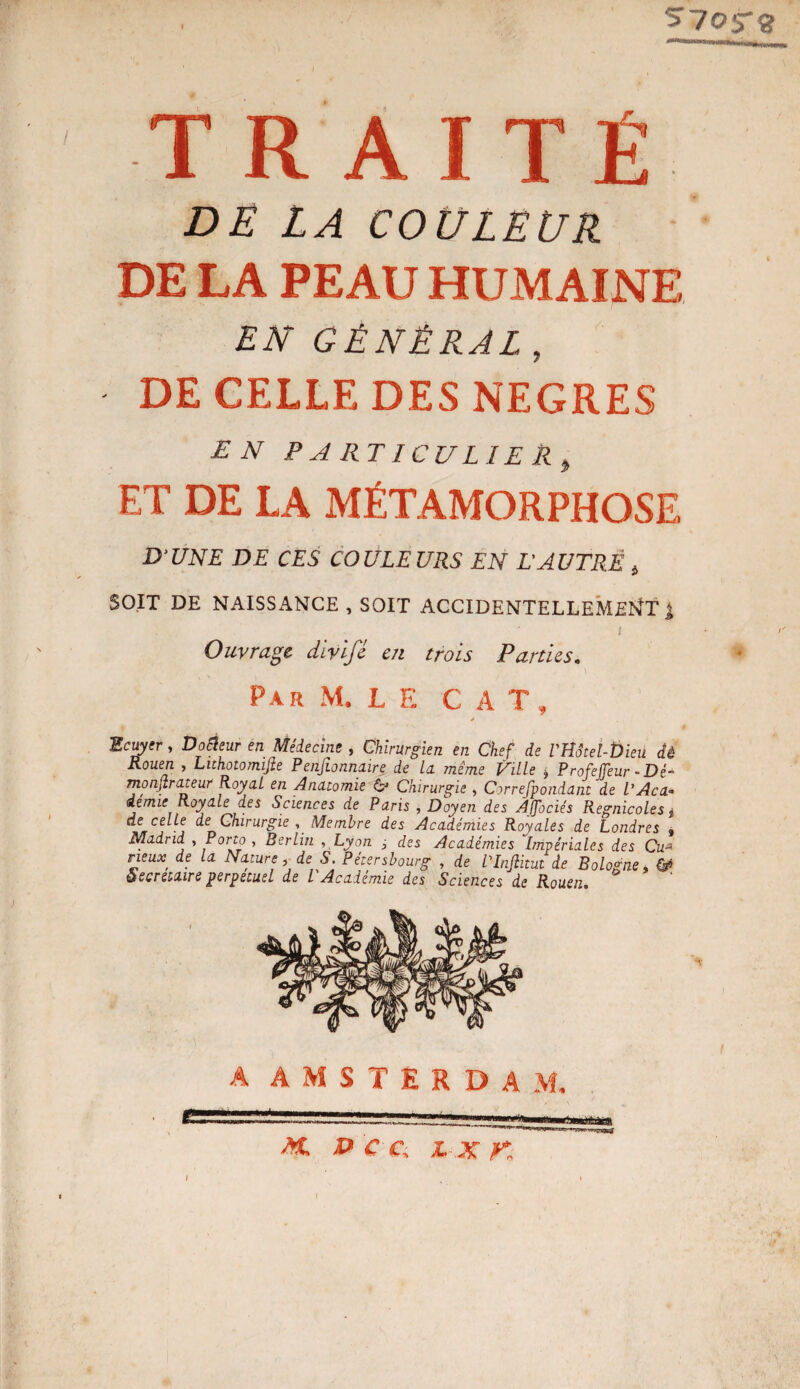 s'/or» TRAITÉ DE LA COULEUR DE LA PEAU HUMAINE EN GÉNÉRAL , DE CELLE DES NEGRES EN P A RT I CU LIE R , ET DE LA MÉTAMORPHOSE D'UNE DE CES COULEURS EN L’AUTRÈ 4 SOIT DE NAISSANCE , SOIT ACCIDENTELLEMENT J I Ouvrage divifé en trois Parties. Par M. LE CA T , Ecuyer, Dofïeur en Médecine , Chirurgien en Chef de VHâieî-Ûieü dé Rouen , Lithotomijie Peiijionnaire de la. même Ville * Profejjeur-Dé- rnonjtrateur Royal en Anatomie (V Chirurgie, Correspondant de l'Aca* demie Royale d.es Sciences de Paris , Doyen des Affociés Regnicoles $ de celle de Chirurgie , Membre des Académies Royales de Londres , Madrid , Éorto , Berlin , Lyon j des Académies Impériales des Cu* rieuX' de la Nature, de S. Pétersbourg , de VInflitut de Bologne, & Secrétaire perpétuel de l Académie des Sciences de Rouen. A AMSTERDAM. M. P C Ci X X K