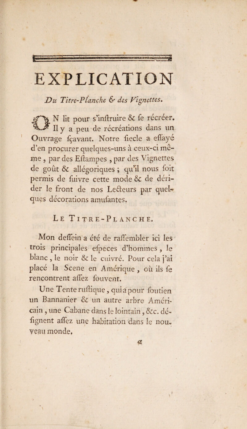 EXPLICATION Du Titre-Planche & des Vignettes» ON lit pour s’inftruire & fe récréer. Il y a peu de récréations dans un. Ouvrage fçavant. Notre fiecle a efi'ayé d’en procurer quelques-uns à ceux-ci mô¬ me , par des Edampes , par des Vignettes de goût 6c allégoriques ; qu’il nous foit permis de fuivre cette mode 6c de déri¬ der le front de nos Le&eurs par quel?* ques décorations amufantes. Le Titre-Planche. Mon deffein a été de raffembler ici les trois principales efpeces d’hommes , le blanc , le noir 6c le cuivré. Pour cela j’ai placé la Scene en Amérique, où ils fe rencontrent affez fouvent. Une Tente rudique, qui a pour fôutien un Bannanier 6c un autre arbre Améri¬ cain , une Cabane dans le lointain, Scc. dé- lignent affez une habitation dans le nom veau monde.