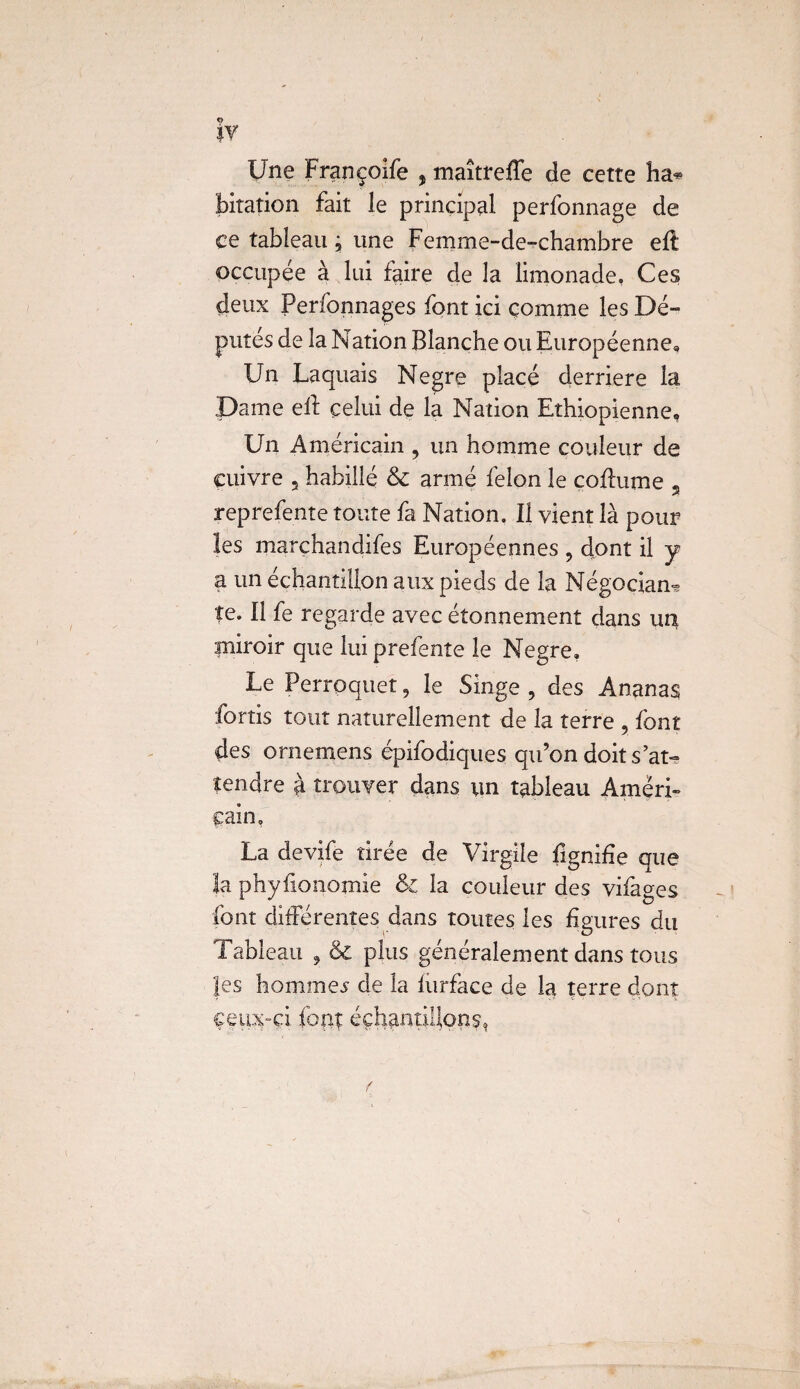 9 *Y Une Françoife , maîtreffe de cette ha* bitation fait le principal perfonnage de ce tableau j une Femme-de-chambre efl occupée à lui faire de la limonade, Ces deux Perfonnages font ici comme les Dé¬ putés de la Nation Blanche ou Européenne, Un Laquais Negre placé derrière la Dame ell celui de la Nation Ethiopienne, Un Américain , un homme couleur de cuivre , habillé & armé félon le coflume s reprefente toute fa Nation. Il vient là pour ïes marchandifes Européennes , dont il y a un échantillon aux pieds de la Négociant te. Il fe regarde avec étonnement dans un miroir que lui prefente le Negre. Le Perroquet, le Singe , des Ananas fortis tout naturellement de la terre , font des ornemens épifodiques qu’on doit s’at¬ tendre à trouver dans un tableau Améri¬ cain, La devife tirée de Virgile lignifie que la phyfionomie & la couleur des vifages font différentes dans toutes les figures du Tableau , & plus généralement dans tous Jes hommes de la furface de la terre dont çeux-çi font échantillons*