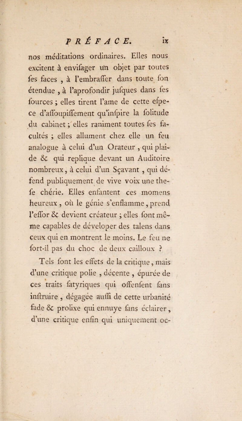 nos méditations ordinaires. Elles nous excitent à envifager un objet par toutes fes faces , à i’embraffer dans toute fort étendue , à l’aprofondir jufques dans fes fources ; elles tirent famé de cette eipe- ce d’afToupifTement qu’infpire la folitude du cabinet ; elles raniment toutes fes fa¬ cultés ; elles allument chez elle un feu analogue à celui d’un Orateur , qui plai¬ de & qui répliqué devant un Auditoire nombreux, à celui d’un Sçavant , qui dé¬ fend publiquement de vive voix une the- fe chérie. Elles enfantent ces momens heureux , ou le génie s’enflamme , prend l’effor & devient créateur ; elles font mê¬ me capables de déveloper des talens dans ceux qui en montrent le moins. Le feu ne fort-il pas du choc de deux cailloux ? Tels font les effets de la critique, mais d’une critique polie , décente , épurée de i ces traits fatyriques qui offenfent fans inftruire , dégagée auffi de cette urbanité fade & prolixe qui ennuye fans éclairer, d’une critique enfin qui uniquement oc-