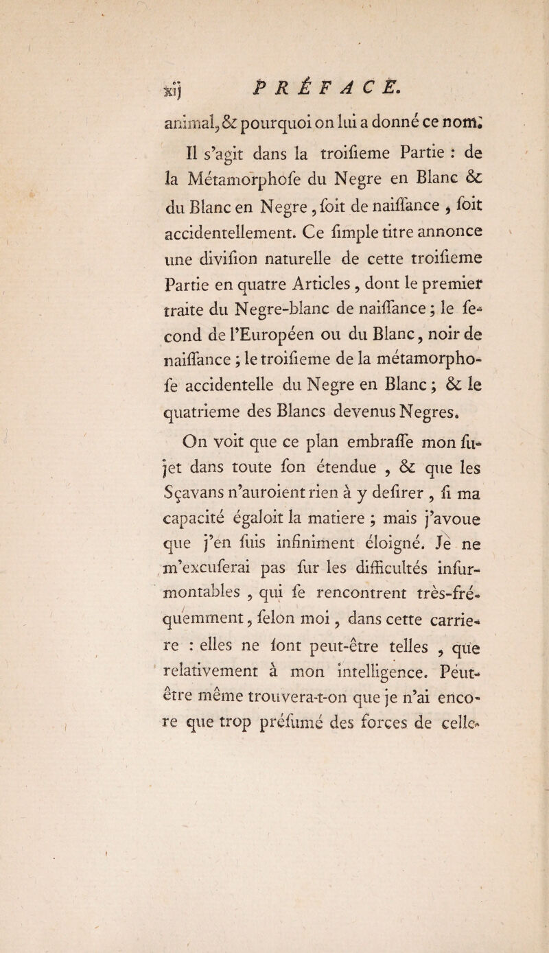 animal, & pourquoi on lui a donné ce nom. Il s’agit dans la troiiieme Partie : de îa Métamorphofe du Negre en Blanc & du Blanc en Negre ,foit de naiffance * foit accidentellement. Ce fimple titre annonce une divifion naturelle de cette troiiieme Partie en quatre Articles , dont le premier traite du Negre-blanc de naiffance ; le fe- cond de l’Européen ou du Blanc, noir de naiffance ; le troifieme de la métamorpho¬ fe accidentelle du Negre en Blanc ; & le quatrième des Blancs devenus Negres. On voit que ce plan embraffe mon fu- jet dans toute fon étendue , & que les Sçavans n’auroient rien à y deiirer , fi ma capacité égaîoit la matière ; mais j’avoue que j’en fuis infiniment éloigné. Je ne m’excuferai pas fur les difficultés infur- montables ? qui fe rencontrent très-fré¬ quemment 9 félon moi, dans cette carriè¬ re : elles ne font peut-être telles , que relativement à mon intelligence. Peut- être même trouvera-t-on que je n’ai enco¬ re que trop préfumé des forces de celle-