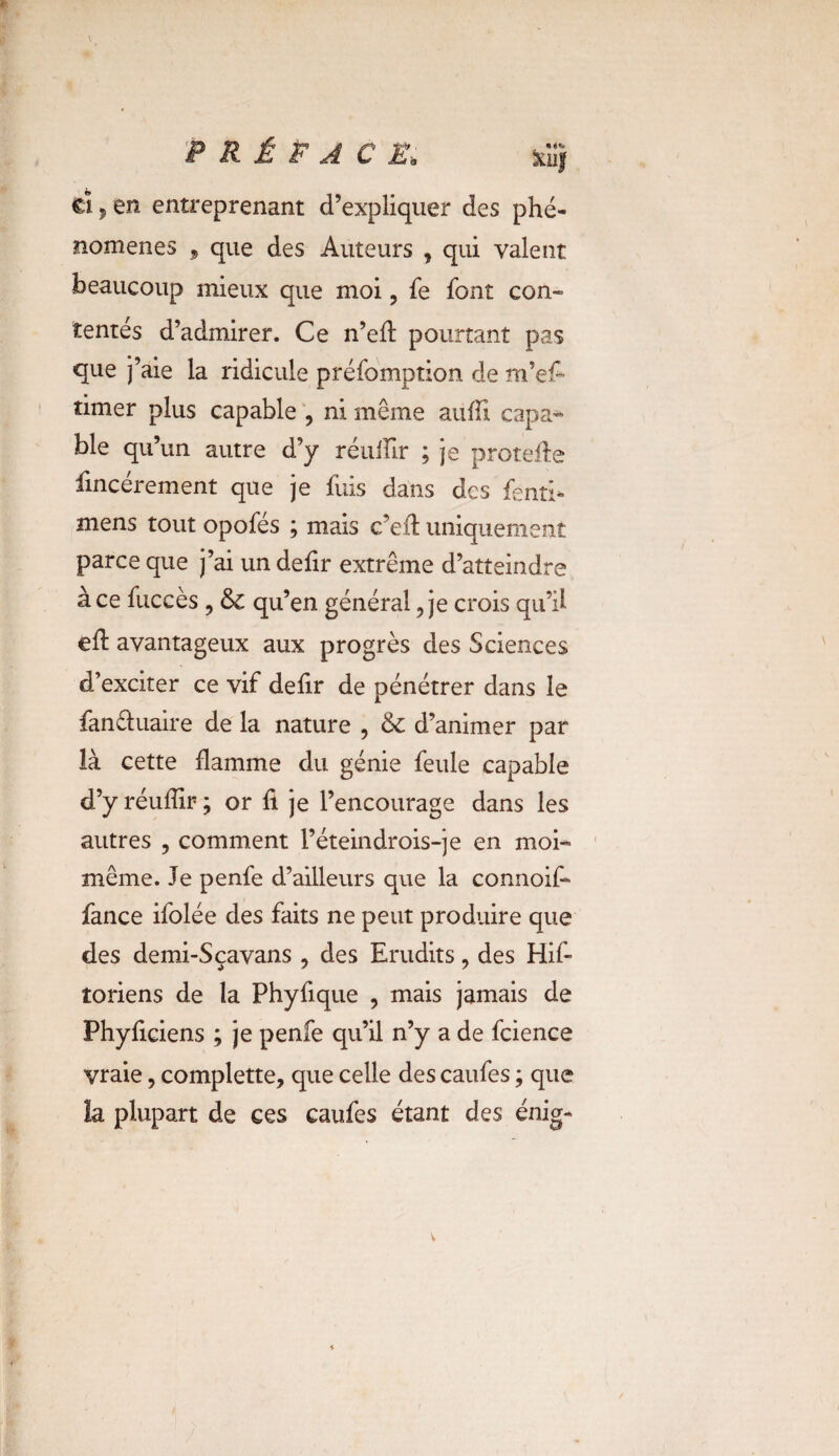 d 5 en entreprenant d’expliquer des phé¬ nomènes , que des Auteurs , qui valent beaucoup mieux que moi, fe font con¬ tentés d’admirer. Ce n’eft pourtant pas que j’aie la ridicule préfomption de m’e£ timer plus capable , ni même auffi capa^ ble qu’un autre d’y réullir ; je protefte fincérement que je fuis dans des fend- mens tout opofés ; mais c’eft uniquement parce que j’ai un defir extrême d’atteindre à ce fuccès ? &c qu’en général, je crois qu’il eft avantageux aux progrès des Sciences d’exciter ce vif defir de pénétrer dans le fan&uaire de la nature , & d’animer par là cette flamme du génie feule capable d’y réuffir ; or h je l’encourage dans les autres , comment l’éteindrois-je en moi- même. Je penfe d’ailleurs que la connoif* fance ifolée des faits ne peut produire que des demi-Sçavans , des Erudits, des Hif- toriens de la Phyfique , mais jamais de Phyficiens ; je penfe qu’il n’y a de fcience vraie, complette, que celle des caufes ; que la plupart de ces caufes étant des énig-