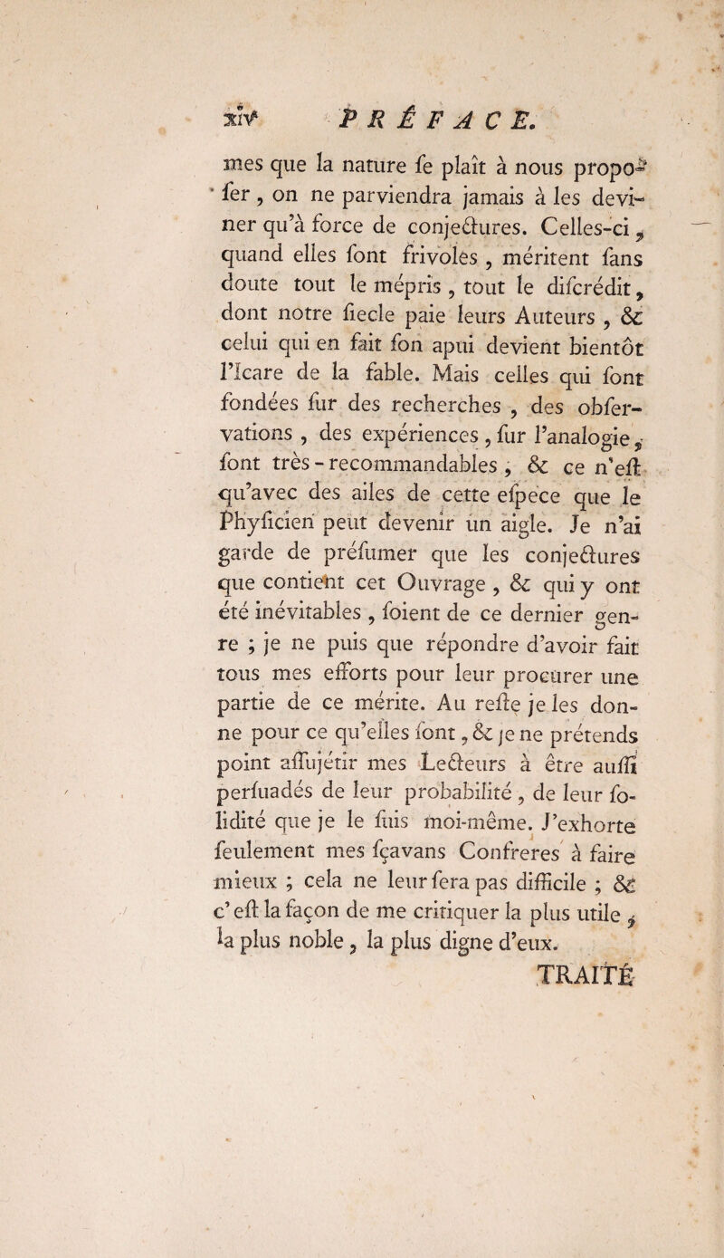 mes que la nature fe plaît à nous propo» ‘ fer , on ne parviendra jamais à les devi¬ ner qu’à force de conjeélures. Celles-ci 9 quand elles font frivoles , méritent fans doute tout le mépris 9 tout le difcrédit, dont notre fiecle paie leurs Auteurs 3 & celui qui en fait fon apui devient bientôt l’Icare de la fable. Mais celles qui font fondées fur des recherches , des obfer- valions , des expériences , fur l’analogie font très - recommandables , & ce n’effi qu’avec des ailes de cette efpece que le Phylicieri peut devenir un aigle. Je n’ai garde de préfumer que les conjectures que contient cet Ouvrage , & qui y ont été inévitables , foient de ce dernier gen¬ re ; je ne puis que répondre d’avoir fait tous mes efforts pour leur procurer une partie de ce mérite. Au relie je les don¬ ne pour ce qu’elles font, & je ne prétends point affujétir mes Le&eurs à être aufïï perfuadés de leur probabilité , de leur fo- lidité que je le fuis moi-même. J’exhorte feulement mes fçavans Confrères à faire mieux ; cela ne leur fera pas difficile ; St c’ eft la façon de me critiquer la plus utile ÿ la plus noble , la plus digne d’eux. TRAITÉ