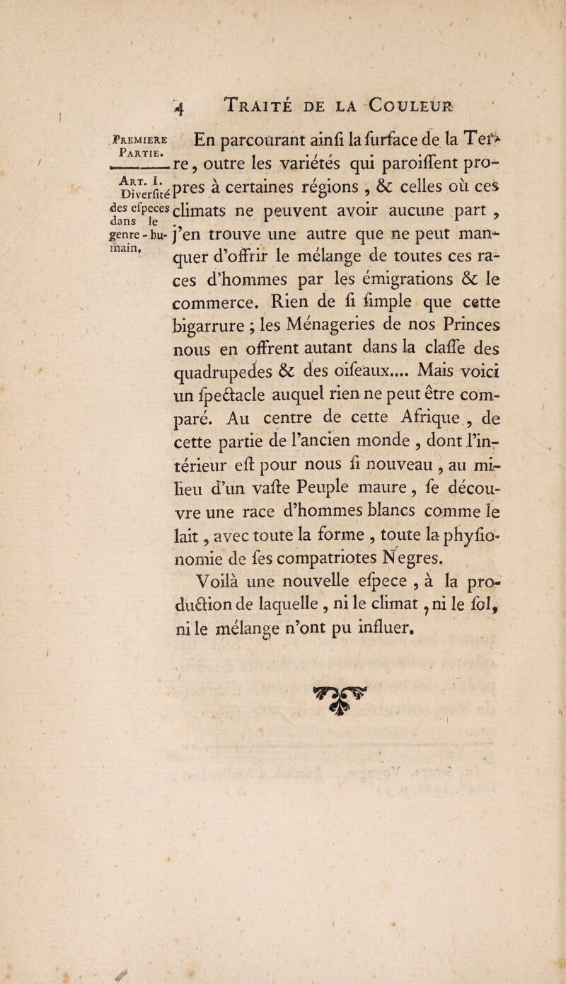 4 Traite de la Couleur Première En parcourant ainfi la furface de la Ter> Partie. ^ ® • __Lre, outre les variétés qui paroiffent pro- Diverfité Pres a certaines régions , & celles où ces dansfpîeCS c^mats ne Peuvent avoir aucune part 9 genre-hu-j’en trouve une autre que ne peut man¬ quer d’offrir le mélange de toutes ces ra¬ ces d’hommes par les émigrations & le commerce. Rien de fi fimple que cette bigarrure ; les Ménageries de nos Princes nous en offrent autant dans la claffe des quadrupèdes & des oifeaux.... Mais voici un fpe&acle auquel rien ne peut être com¬ paré. Au centre de cette Afrique , de cette partie de l’ancien monde , dont l’in¬ térieur eff pour nous fi nouveau ? au mi¬ lieu d’un vafte Peuple maure, fe décou¬ vre une race d’hommes blancs comme le lait 9 avec toute la forme , toute la phyfio- norme de fes compatriotes Ne grès. Voilà une nouvelle efpece , à la pro* duftion de laquelle , ni le climat ? ni le folf ni le mélange n’ont pu influer*