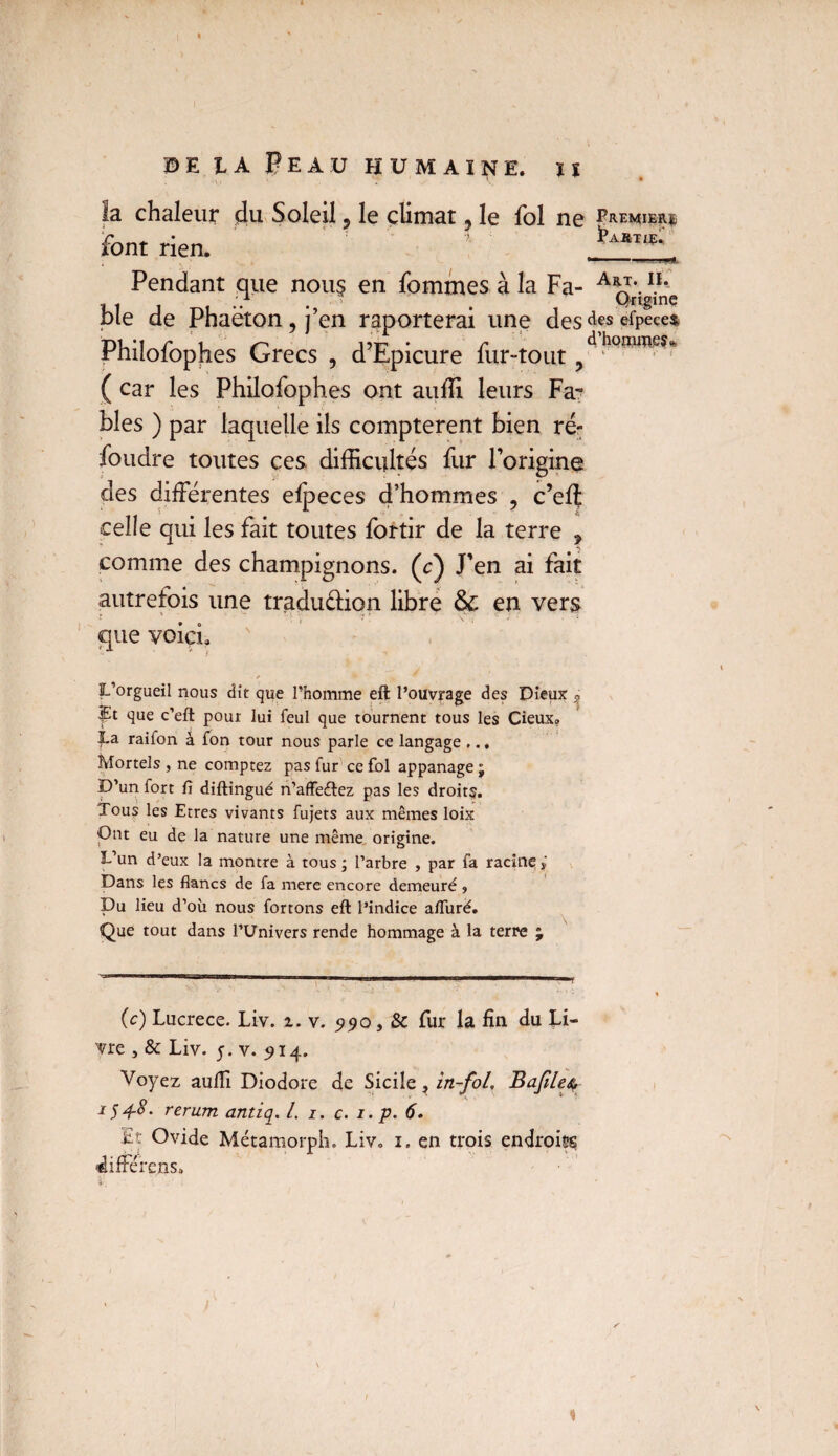 chaleur du Soleil, le climat, le fol ne Premier^ font rien. ' Pendant que nou$ en fommes à la Fa- A*J\IL pie de Phaëton^j’en raporterai une desdeséfpece* Philofophes Grecs , d’Epicure fur-tout, ^hQro®^*’ ( car les Philofophes ont auffi leurs Fa*3 blés ) par laquelle ils comptèrent bien ré¬ foudre toutes ces difficultés fur l’origine des différentes efpeces d’hommes , c’eff celle qui les fait toutes fortir de la terre ? comme des champignons, (c) J’en ai fait autrefois une tradudion libre ôc en vers que voicL L’orgueil nous dit que l’homme eft l’ouvrage des Dieux 5, ït que c’efl pour lui feul que tournent tous les Cieux» La raifon à fon tour nous parle ce langage ... Mortels , ne comptez pas fur ce fol appanage ; D’un fort fi diftingué n’affeélez pas les droit?. Tous les Etres vivants fujets aux mêmes loix Ont eu de la nature une même origine. L’un d’eux la montre à tous; l’arbre , par fa racine j Dans les flancs de fa mere encore demeuré ? Du lieu d’où nous fortons eft l’indice affuré. Que tout dans l’Univers rende hommage à la terre % (c) Lucrèce. Liv. 1. v. 990 9 Sc fur la fin du Li¬ vre , & Liv. 5. v. 914. Voyez aufiî Diodore de Sicile, in-foL Bafileç 1548. rerum antiq. /. 1. c. 1. p. 6. Ht Ovide Métamorph. Liv. 1. en trois endroits différens» V 1 i T