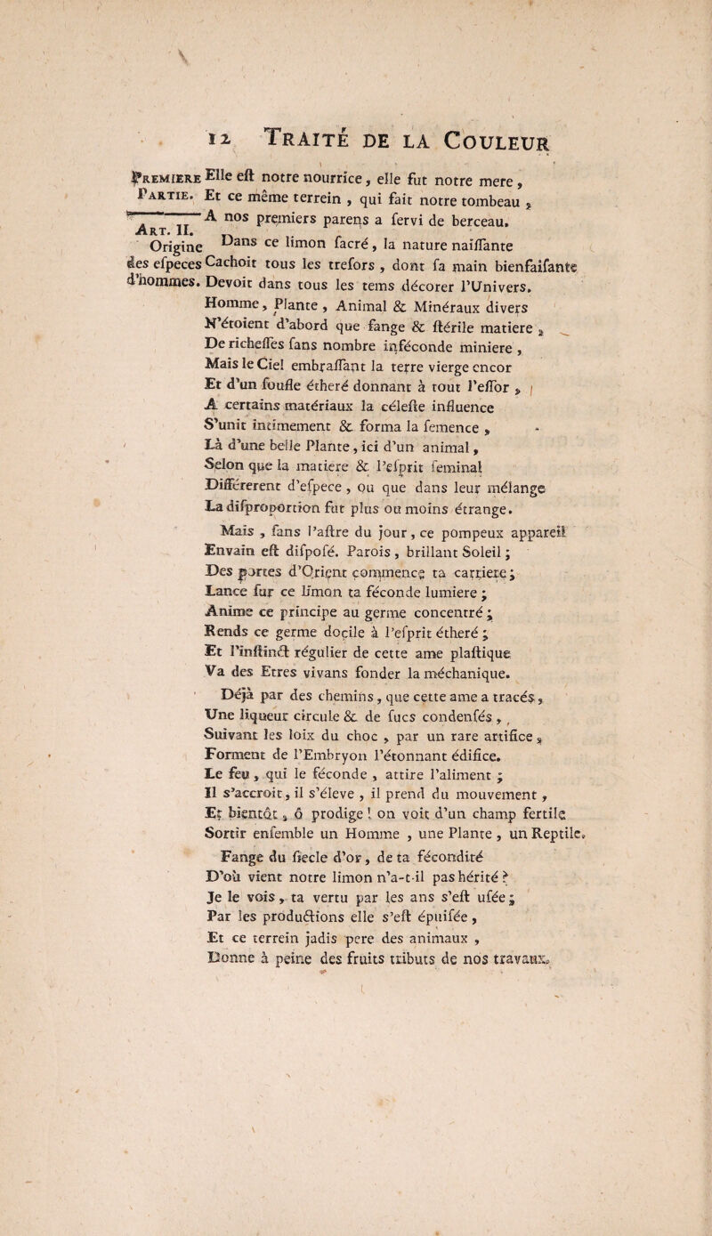 \ |*remiere Elle eft notre nourrice, elle fut notre mere, Partie. Et ce meme terrein , qui fait notre tombeau j A nos premiers parens a fervi de berceau. Art# 1I# Origine Dans ce limon facré, la nature naiffante àes efpeces Cachoit tous les trefors , dont fa main bienfaifante d’hommes. Devoir dans tous les tems décorer l’Univers. Homme, Plante , Animal & Minéraux divers H étoient d’abord que fange & ftérile matière a De richeffes fans nombre inféconde minière , Maïs le Ciel embraflant la terre vierge encor Er d’un fuufle étheré donnant à tout i’elTor » / A certains matériaux la célefte influence S’unit intimement & forma la femence » Là d’une belle Plante , ici d’un animal, Selon que la matière & l’efprit feminai Différèrent d’efpece , ou que dans leur mélange Ladû-proportion fut plus ou moins étrange. Mais , fans l’aftre du jour, ce pompeux appareil Envaïn. eft difpofé. Parois , brillant Soleil ; Des portes d’Qriçnt commence ta carrière; JLance fur ce b'mon ta féconde lumière ; Anime ce principe au germe concentré ; K ends ce germe docile à l’efprit étheré ; Et Pïnftinft régulier de cette ame plaftique Va des Etres vivans fonder la méchanique. Déjà par des chemins, que cette ame a tracés. Une liqueur circule & de fucs condenfés , _ Suivant les loix du choc , par un rare artifice s Forment de l’Embryon l’étonnant édifice. Le feu, qui le féconde , attire l’aliment ; II s’accroit, il s’élève , il prend du mouvement, Er bientôt, q prodige ! on voit d’un champ fertile Sortir enfemble un Homme , une Plante , un Reptile» Fange du fiecle d’or, de ta fécondité D’où vient notre limon n’a-t-il pas hérité I* Je le vois, ta vertu par les ans s’eft: ufée ; Par les productions elle s’eft épuifée , Et ce terrein jadis pere des animaux , Donne à peine des fruits tributs de nos travaux*